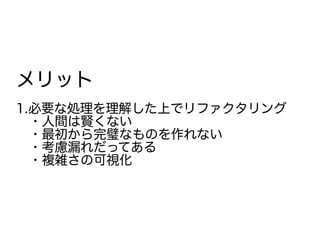 メリット
1.必要な処理を理解した上でリファクタリング
　・人間は賢くない
　・最初から完璧なものを作れない
　・考慮漏れだってある
　・複雑さの可視化
 