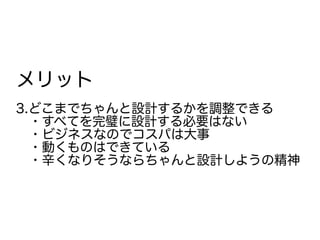 メリット
3.どこまでちゃんと設計するかを調整できる
　・すべてを完璧に設計する必要はない
　・ビジネスなのでコスパは大事
　・動くものはできている
　・辛くなりそうならちゃんと設計しようの精神
 