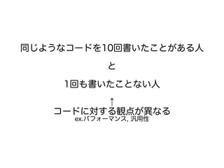 同じようなコードを10回書いたことがある人
と
1回も書いたことない人
↑
コードに対する観点が異なる
ex.パフォーマンス, 汎用性
 