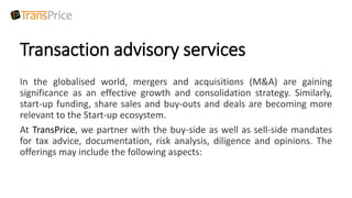 Transaction advisory services
In the globalised world, mergers and acquisitions (M&A) are gaining
significance as an effective growth and consolidation strategy. Similarly,
start-up funding, share sales and buy-outs and deals are becoming more
relevant to the Start-up ecosystem.
At TransPrice, we partner with the buy-side as well as sell-side mandates
for tax advice, documentation, risk analysis, diligence and opinions. The
offerings may include the following aspects:
 