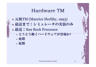 元祖TM (Maurice Herlihy, 1993)
最近まで：シミュレータの実装のみ
最近：Sun Rock Processor
 とうとう動くハードウェアが登場か?
 延期
 延期




           Transactional Memory Primer   12
 