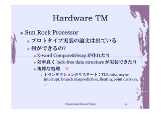 Sun Rock Processor
  プロトタイプ実装の論文は出ている
  何ができるの?
    K-word Compare&Swap が作れたり
    効率良く lock-free data structure が実装できたり
    複雑な処理 ×
      トランザクションのリスタート：TLB miss, async
      interrupt, branch misprediction, floating point division,
      …




                  Transactional Memory Primer          14
 
