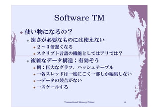 使い物になるの？
速さが必要なものには使えない
 ２～３倍遅くなる
 スクリプト言語の機能としてはアリでは？
複雑なデータ構造：有効そう
 例：巨大なグラフ、ハッシュテーブル
 →各スレッドは一度にごく一部しか編集しない
 →データの競合がない
 →スケールする


       Transactional Memory Primer   16
 