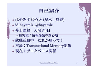 はやみず ゆうと (早水 悠登)
id:hayamiz, @hayamiz
修士課程 入院1年目
 研究室：情報爆発の爆心地
就職活動中 だれか雇って！
卒論：Transactional Memory関係
現在：データベース関係

          Transactional Memory Primer   2
 