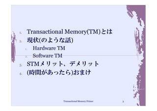 1.    Transactional Memory(TM)とは
2.    現状(のような話)
     1.   Hardware TM
     2.   Software TM
3.    STMメリット、デメリット
4.    (時間があったら)おまけ



                    Transactional Memory Primer   3
 