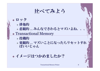 ロック
 排他的
 悲観的 … みんなでさわるとマズいよね、、、
Transactional Memory
 投機的
 楽観的 … マズいことになったらリセットすれ
 ばいいじゃん

イメージはつかめましたか？

             Transactional Memory Primer   8
 