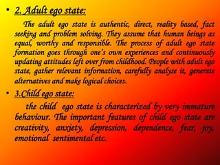 • 2. Adult ego state:
     The adult ego state is authentic, direct, reality based, fact
  seeking and problem solving. They assume that human beings as
  equal, worthy and responsible. The process of adult ego state
  formation goes through one’s own experiences and continuously
  updating attitudes left over from childhood. People with adult ego
  state, gather relevant information, carefully analyse it, generate
  alternatives and make logical choices.
• 3.Child ego state:
     the child ego state is characterized by very immature
  behaviour. The important features of child ego state are
  creativity, anxiety, depression, dependence, fear, joy,
  emotional sentimental etc.
 
