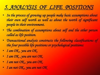 5. ANALYSIS OF LIFE POSITIONS
• In the process of growing up people make basic assumptions about
  their own self worth as well as about the worth of significant
  people in their environment.
• The combination of assumptions about self and the other person
  called as life position.
• Transactional analysis constructs the following classifications of
  the four possible life positions or psychological positions:
• I am OK,, you are OK.
• I am OK, ,you are not OK.
• I am not OK,, you are OK.
• I an not OK,, you are not OK
 