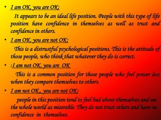 • I am OK, you are OK:
    It appears to be an ideal life position. People with this type of life
  position have confidence in themselves as well as trust and
  confidence in others.
• I am OK, you are not OK:
    This is a distrustful psychological positions. This is the attitude of
  those people, who think that whatever they do is correct.
• :I am not OK, you are OK
     This is a common position for those people who feel power less
  when they compare themselves to others.
• I am not OK,, you are not OK:
     people in this position tend to feel bad about themselves and see
  the whole world as miserable. They do not trust others and have no
  confidence in themselves.
 
