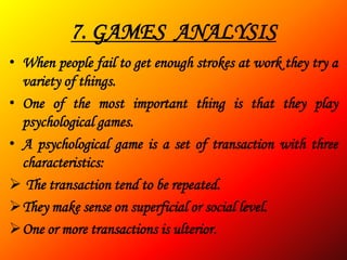 7. GAMES ANALYSIS
• When people fail to get enough strokes at work they try a
  variety of things.
• One of the most important thing is that they play
  psychological games.
• A psychological game is a set of transaction with three
  characteristics:
 The transaction tend to be repeated.
They make sense on superficial or social level.
One or more transactions is ulterior.
 