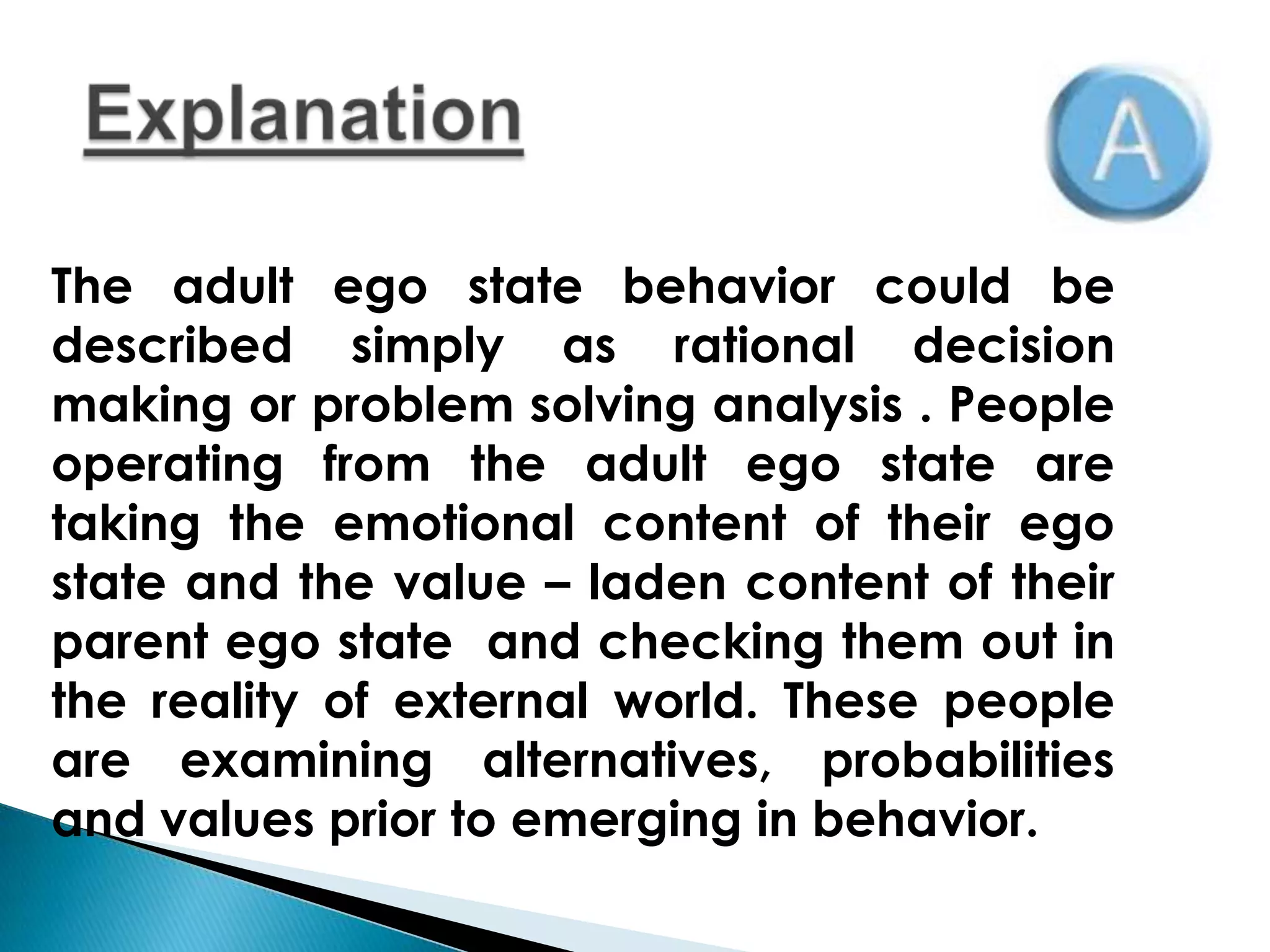 The adult ego state behavior could be
described simply as rational decision
making or problem solving analysis . People
operating from the adult ego state are
taking the emotional content of their ego
state and the value – laden content of their
parent ego state and checking them out in
the reality of external world. These people
are examining alternatives, probabilities
and values prior to emerging in behavior.
 