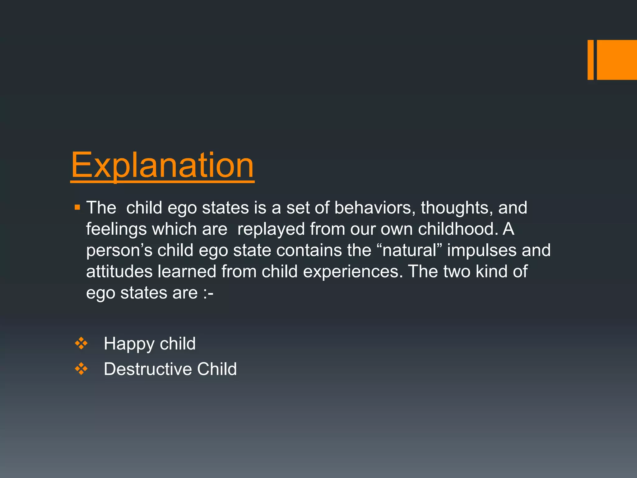 Explanation
 The child ego states is a set of behaviors, thoughts, and
feelings which are replayed from our own childhood. A
person’s child ego state contains the “natural” impulses and
attitudes learned from child experiences. The two kind of
ego states are :-
 Happy child
 Destructive Child
 