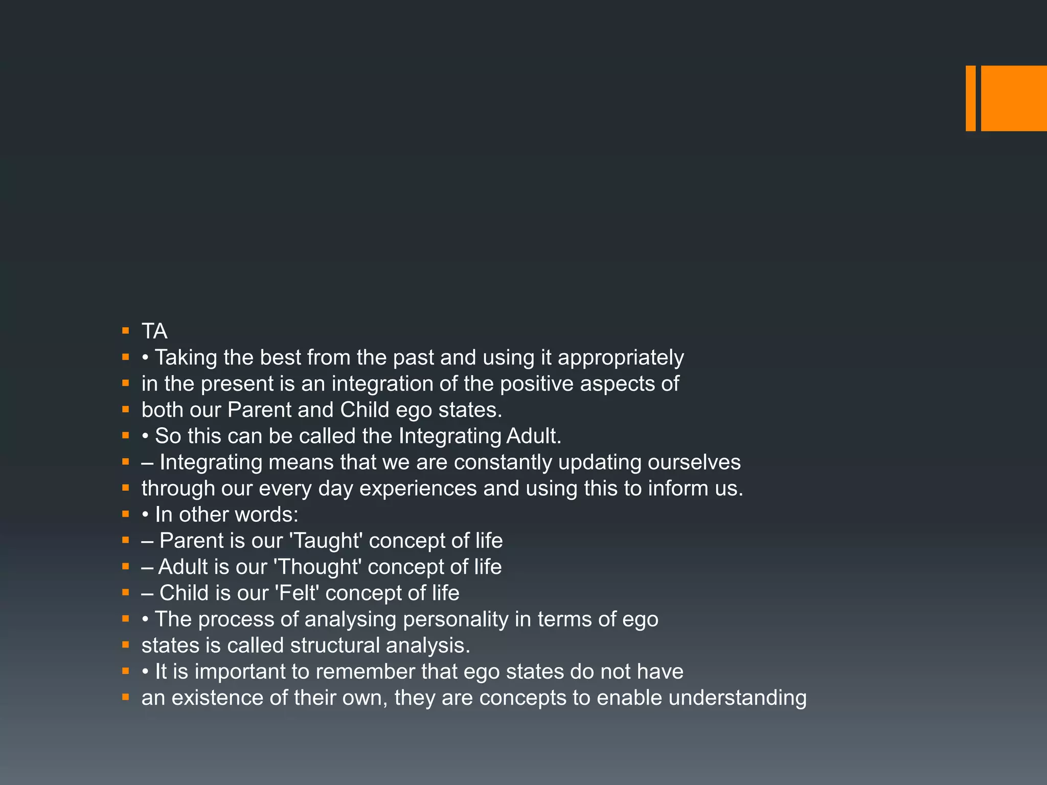 TA
 • Taking the best from the past and using it appropriately
 in the present is an integration of the positive aspects of
 both our Parent and Child ego states.
 • So this can be called the Integrating Adult.
 – Integrating means that we are constantly updating ourselves
 through our every day experiences and using this to inform us.
 • In other words:
 – Parent is our 'Taught' concept of life
 – Adult is our 'Thought' concept of life
 – Child is our 'Felt' concept of life
 • The process of analysing personality in terms of ego
 states is called structural analysis.
 • It is important to remember that ego states do not have
 an existence of their own, they are concepts to enable understanding
 