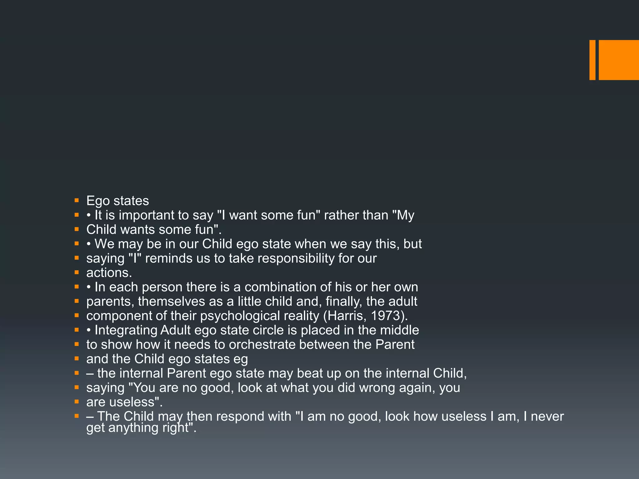  Ego states
 • It is important to say "I want some fun" rather than "My
 Child wants some fun".
 • We may be in our Child ego state when we say this, but
 saying "I" reminds us to take responsibility for our
 actions.
 • In each person there is a combination of his or her own
 parents, themselves as a little child and, finally, the adult
 component of their psychological reality (Harris, 1973).
 • Integrating Adult ego state circle is placed in the middle
 to show how it needs to orchestrate between the Parent
 and the Child ego states eg
 – the internal Parent ego state may beat up on the internal Child,
 saying "You are no good, look at what you did wrong again, you
 are useless".
 – The Child may then respond with "I am no good, look how useless I am, I never
get anything right".
 