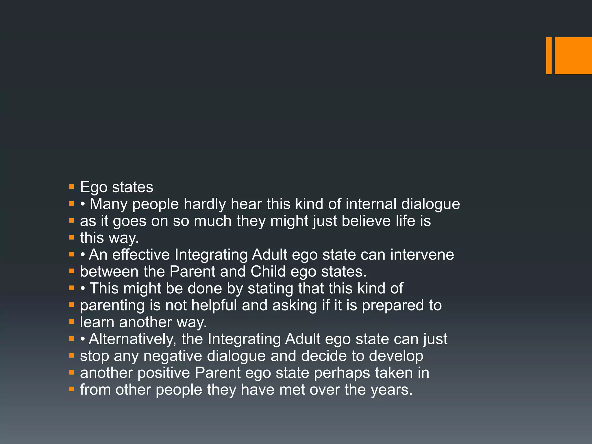  Ego states
 • Many people hardly hear this kind of internal dialogue
 as it goes on so much they might just believe life is
 this way.
 • An effective Integrating Adult ego state can intervene
 between the Parent and Child ego states.
 • This might be done by stating that this kind of
 parenting is not helpful and asking if it is prepared to
 learn another way.
 • Alternatively, the Integrating Adult ego state can just
 stop any negative dialogue and decide to develop
 another positive Parent ego state perhaps taken in
 from other people they have met over the years.
 