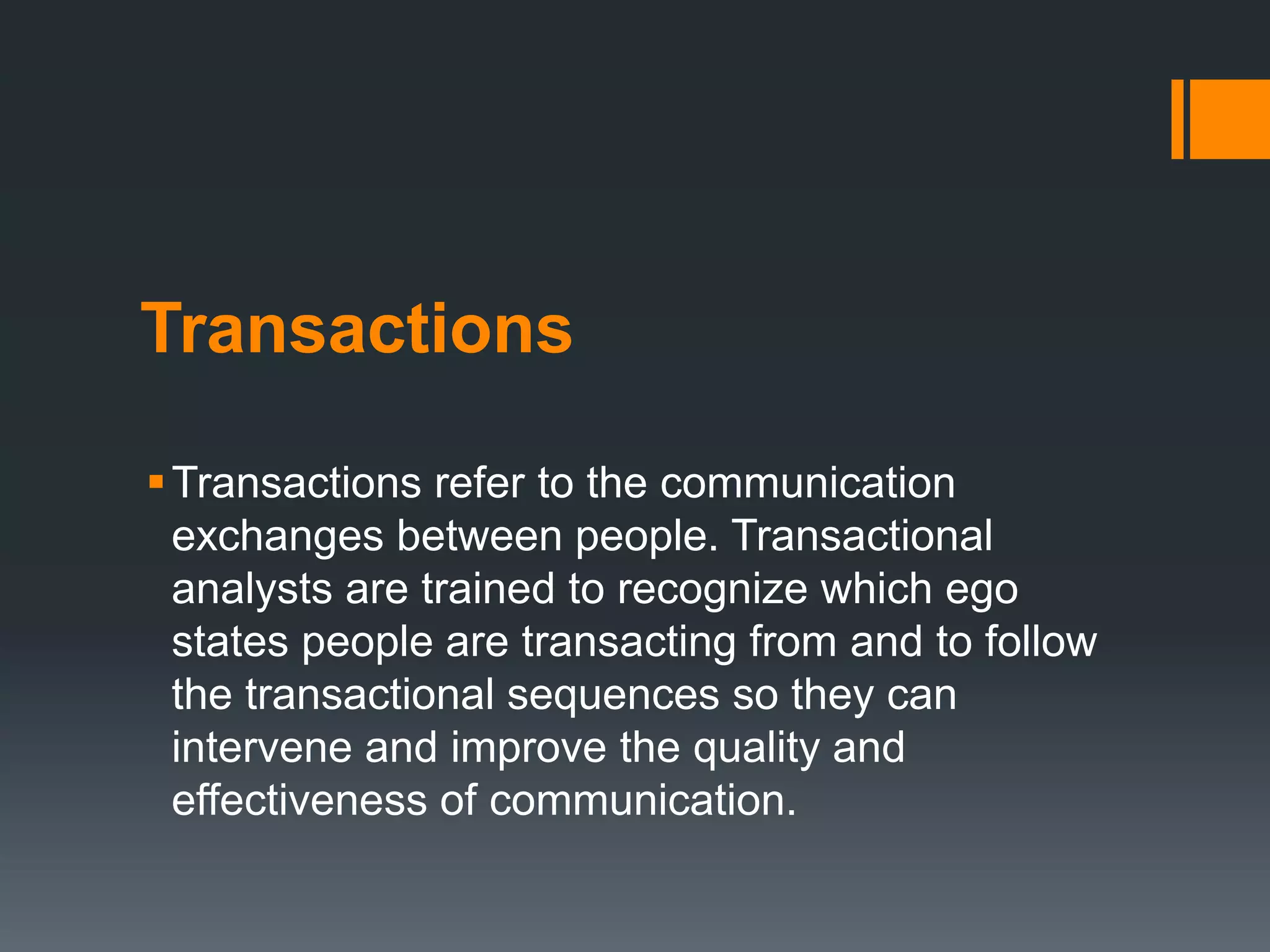 Transactions
Transactions refer to the communication
exchanges between people. Transactional
analysts are trained to recognize which ego
states people are transacting from and to follow
the transactional sequences so they can
intervene and improve the quality and
effectiveness of communication.
 