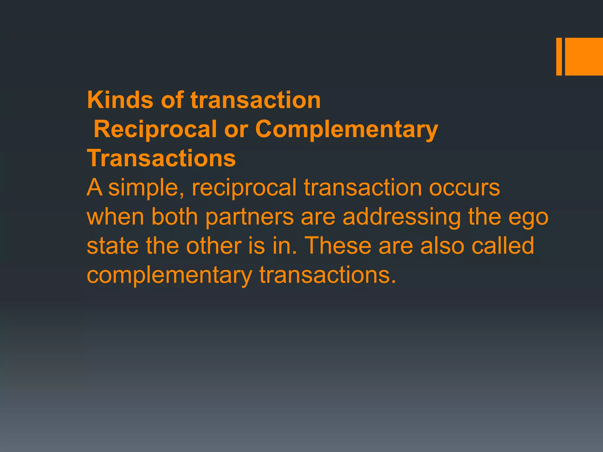 Kinds of transaction
Reciprocal or Complementary
Transactions
A simple, reciprocal transaction occurs
when both partners are addressing the ego
state the other is in. These are also called
complementary transactions.
 