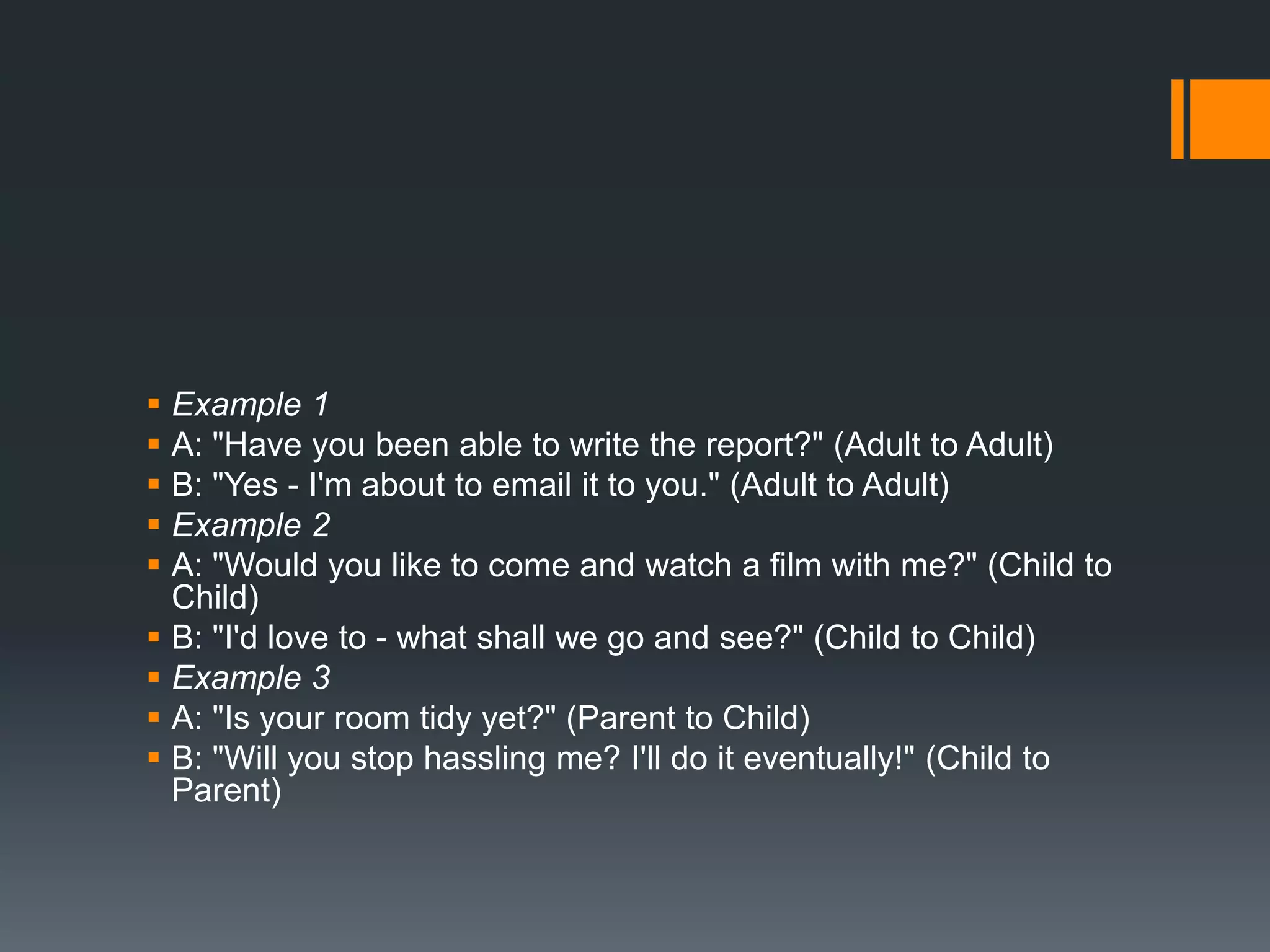  Example 1
 A: "Have you been able to write the report?" (Adult to Adult)
 B: "Yes - I'm about to email it to you." (Adult to Adult)
 Example 2
 A: "Would you like to come and watch a film with me?" (Child to
Child)
 B: "I'd love to - what shall we go and see?" (Child to Child)
 Example 3
 A: "Is your room tidy yet?" (Parent to Child)
 B: "Will you stop hassling me? I'll do it eventually!" (Child to
Parent)
 
