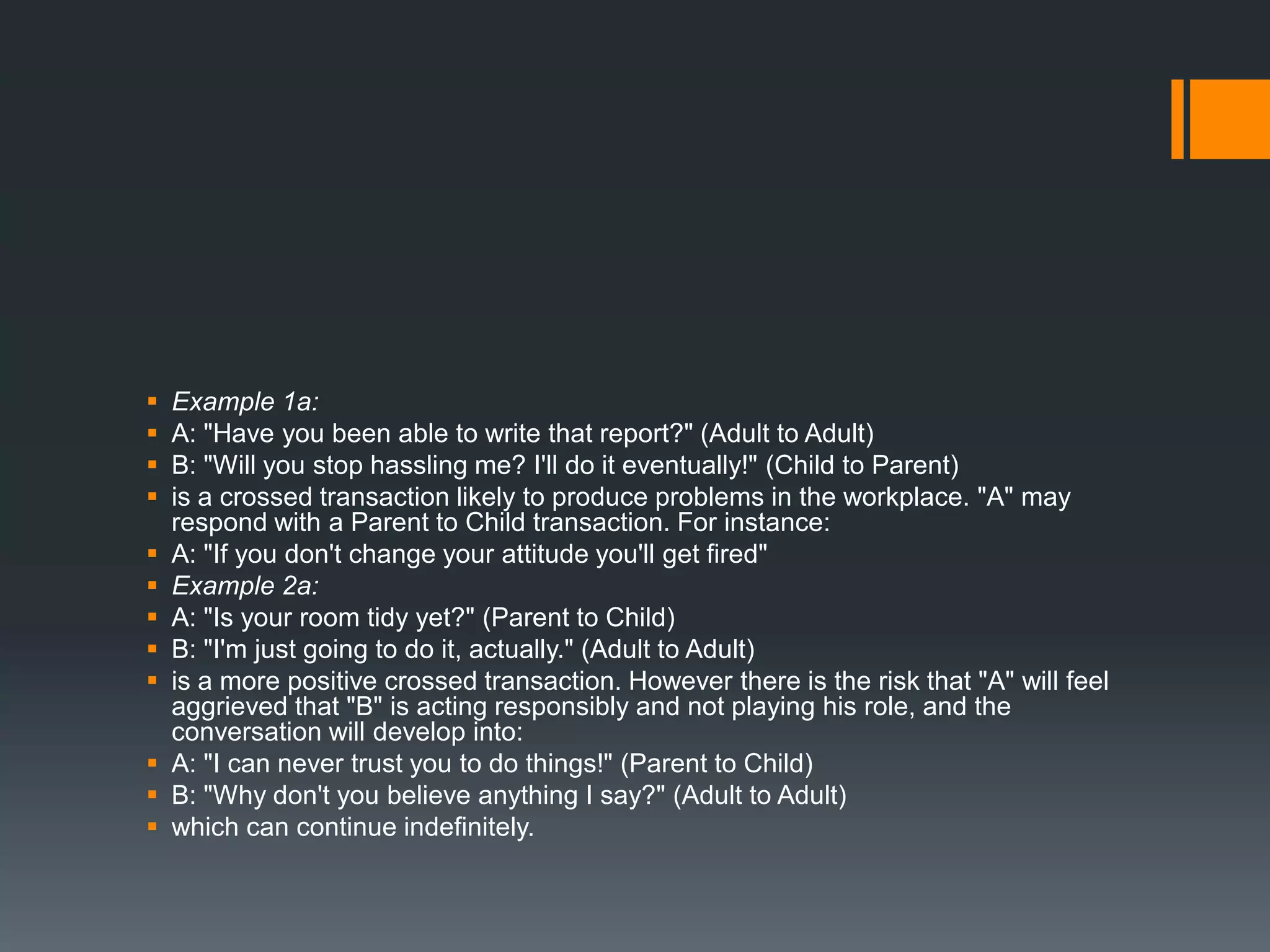  Example 1a:
 A: "Have you been able to write that report?" (Adult to Adult)
 B: "Will you stop hassling me? I'll do it eventually!" (Child to Parent)
 is a crossed transaction likely to produce problems in the workplace. "A" may
respond with a Parent to Child transaction. For instance:
 A: "If you don't change your attitude you'll get fired"
 Example 2a:
 A: "Is your room tidy yet?" (Parent to Child)
 B: "I'm just going to do it, actually." (Adult to Adult)
 is a more positive crossed transaction. However there is the risk that "A" will feel
aggrieved that "B" is acting responsibly and not playing his role, and the
conversation will develop into:
 A: "I can never trust you to do things!" (Parent to Child)
 B: "Why don't you believe anything I say?" (Adult to Adult)
 which can continue indefinitely.
 