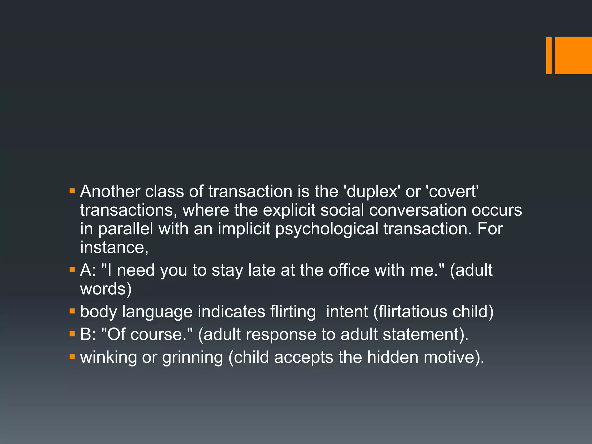  Another class of transaction is the 'duplex' or 'covert'
transactions, where the explicit social conversation occurs
in parallel with an implicit psychological transaction. For
instance,
 A: "I need you to stay late at the office with me." (adult
words)
 body language indicates flirting intent (flirtatious child)
 B: "Of course." (adult response to adult statement).
 winking or grinning (child accepts the hidden motive).
 