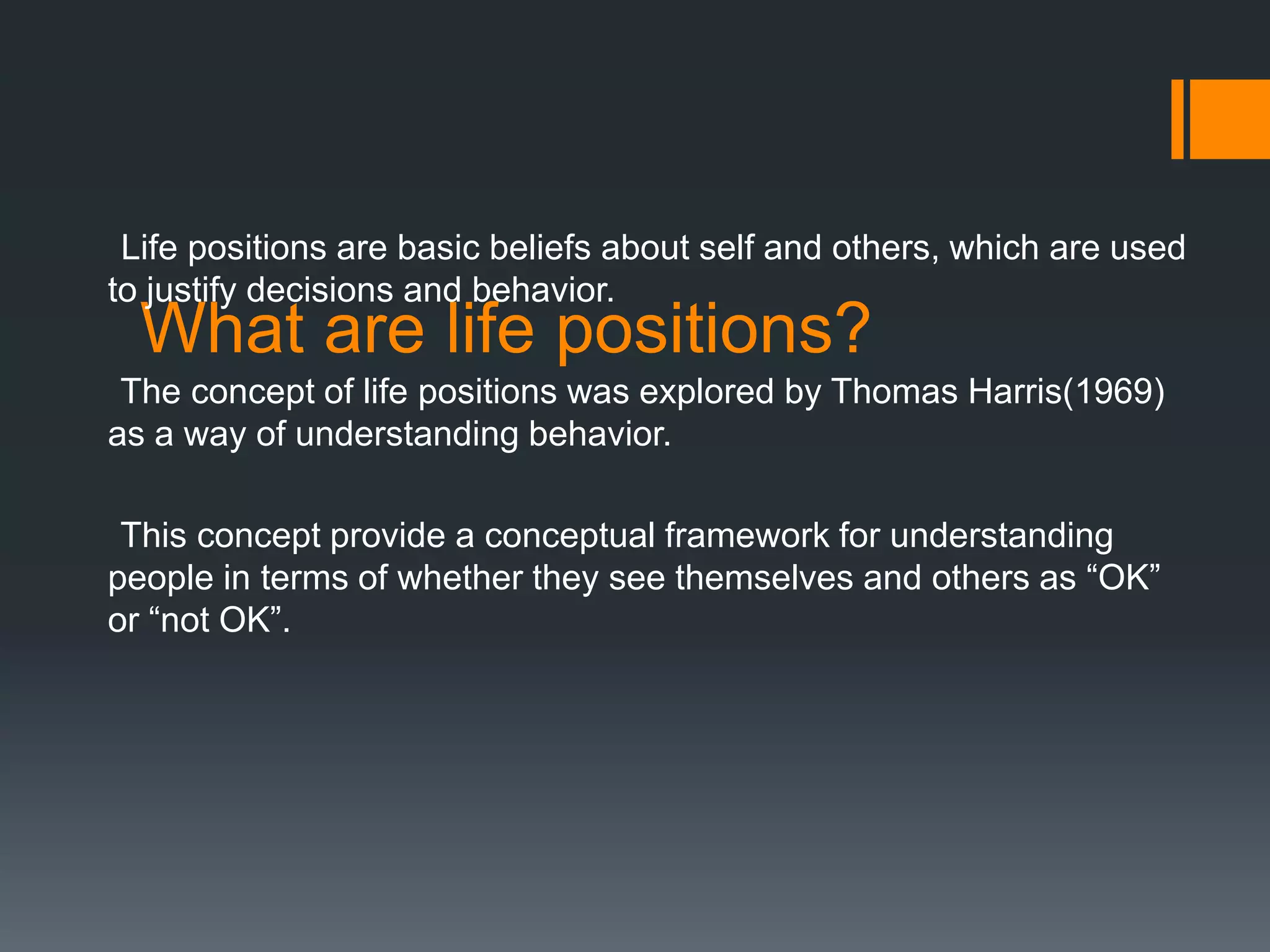 What are life positions?
Life positions are basic beliefs about self and others, which are used
to justify decisions and behavior.
The concept of life positions was explored by Thomas Harris(1969)
as a way of understanding behavior.
This concept provide a conceptual framework for understanding
people in terms of whether they see themselves and others as “OK”
or “not OK”.
 