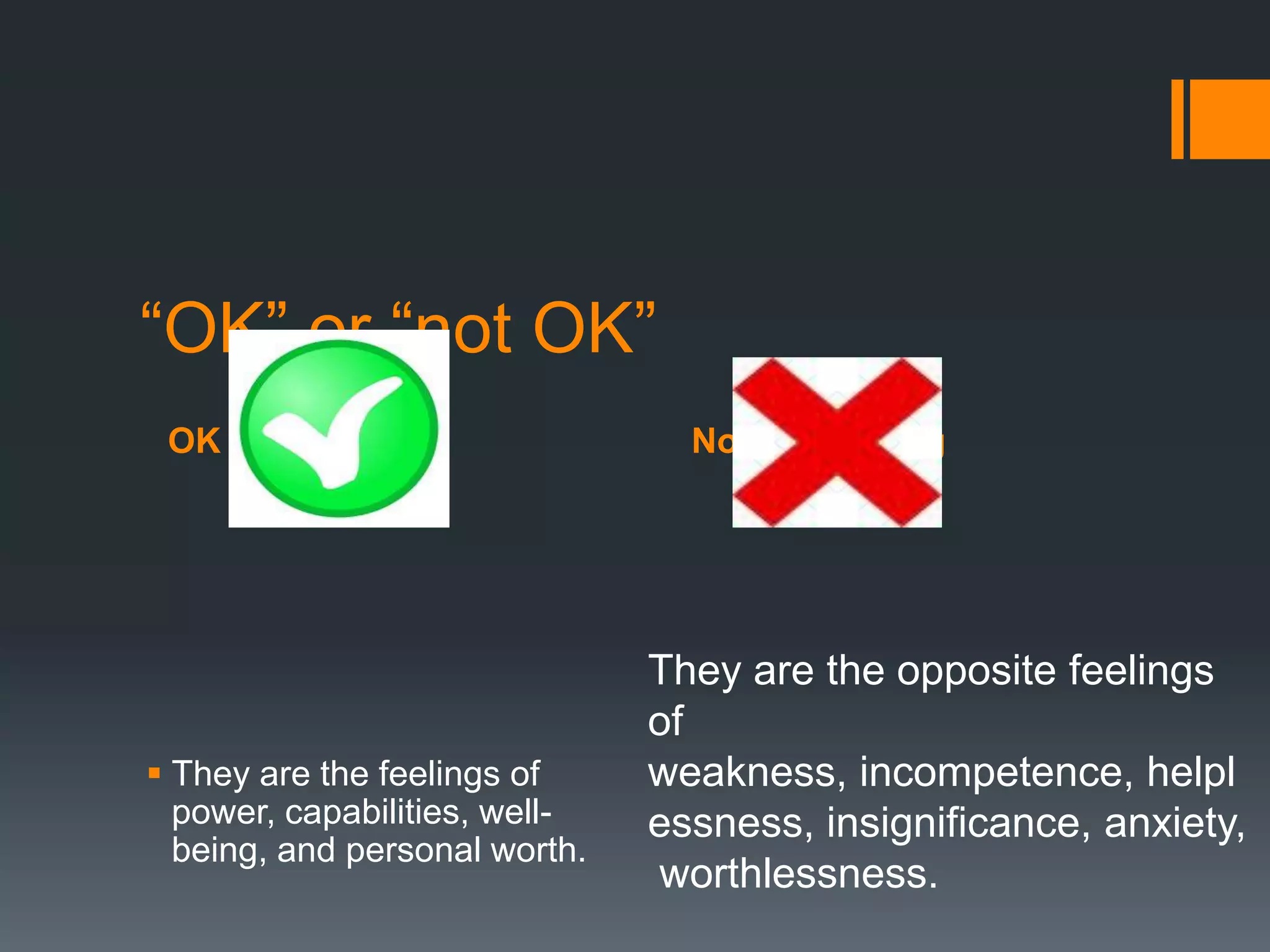 OK Feeling Not OK Feeling
“OK” or “not OK”
 They are the feelings of
power, capabilities, well-
being, and personal worth.
They are the opposite feelings
of
weakness, incompetence, helpl
essness, insignificance, anxiety,
worthlessness.
 