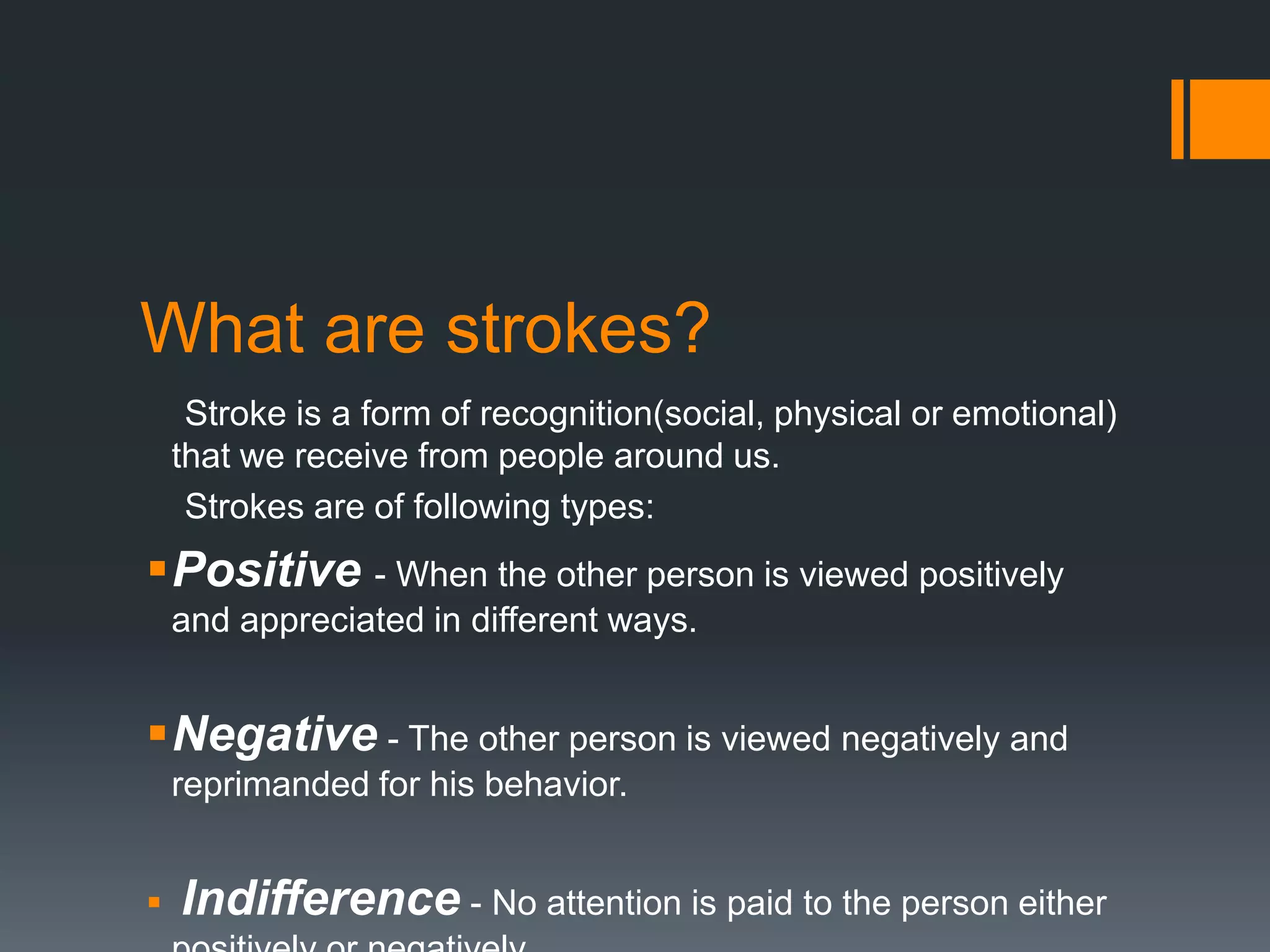 What are strokes?
Stroke is a form of recognition(social, physical or emotional)
that we receive from people around us.
Strokes are of following types:
Positive - When the other person is viewed positively
and appreciated in different ways.
Negative - The other person is viewed negatively and
reprimanded for his behavior.
 Indifference - No attention is paid to the person either
 