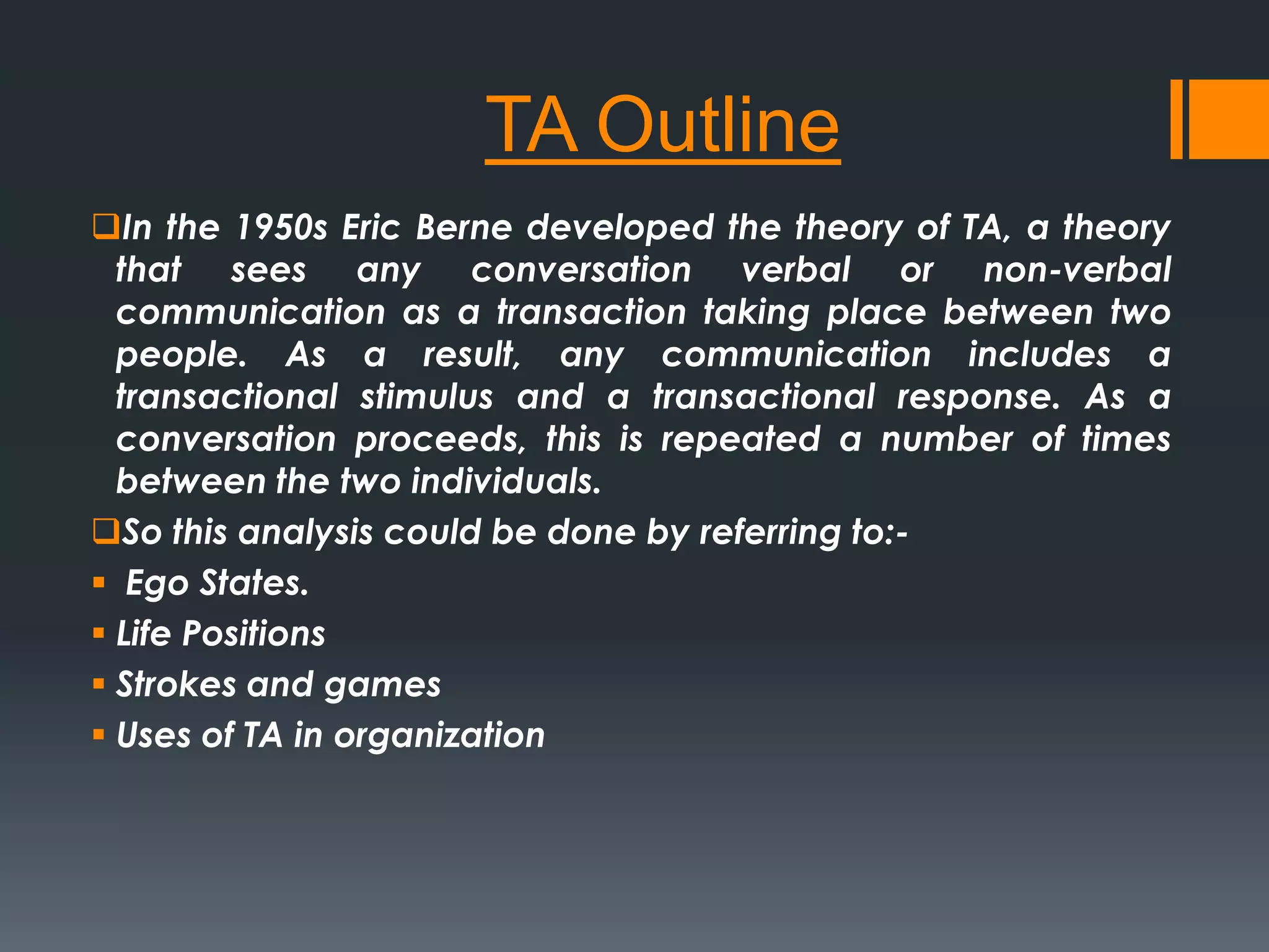 TA Outline
In the 1950s Eric Berne developed the theory of TA, a theory
that sees any conversation verbal or non-verbal
communication as a transaction taking place between two
people. As a result, any communication includes a
transactional stimulus and a transactional response. As a
conversation proceeds, this is repeated a number of times
between the two individuals.
So this analysis could be done by referring to:-
 Ego States.
 Life Positions
 Strokes and games
 Uses of TA in organization
 