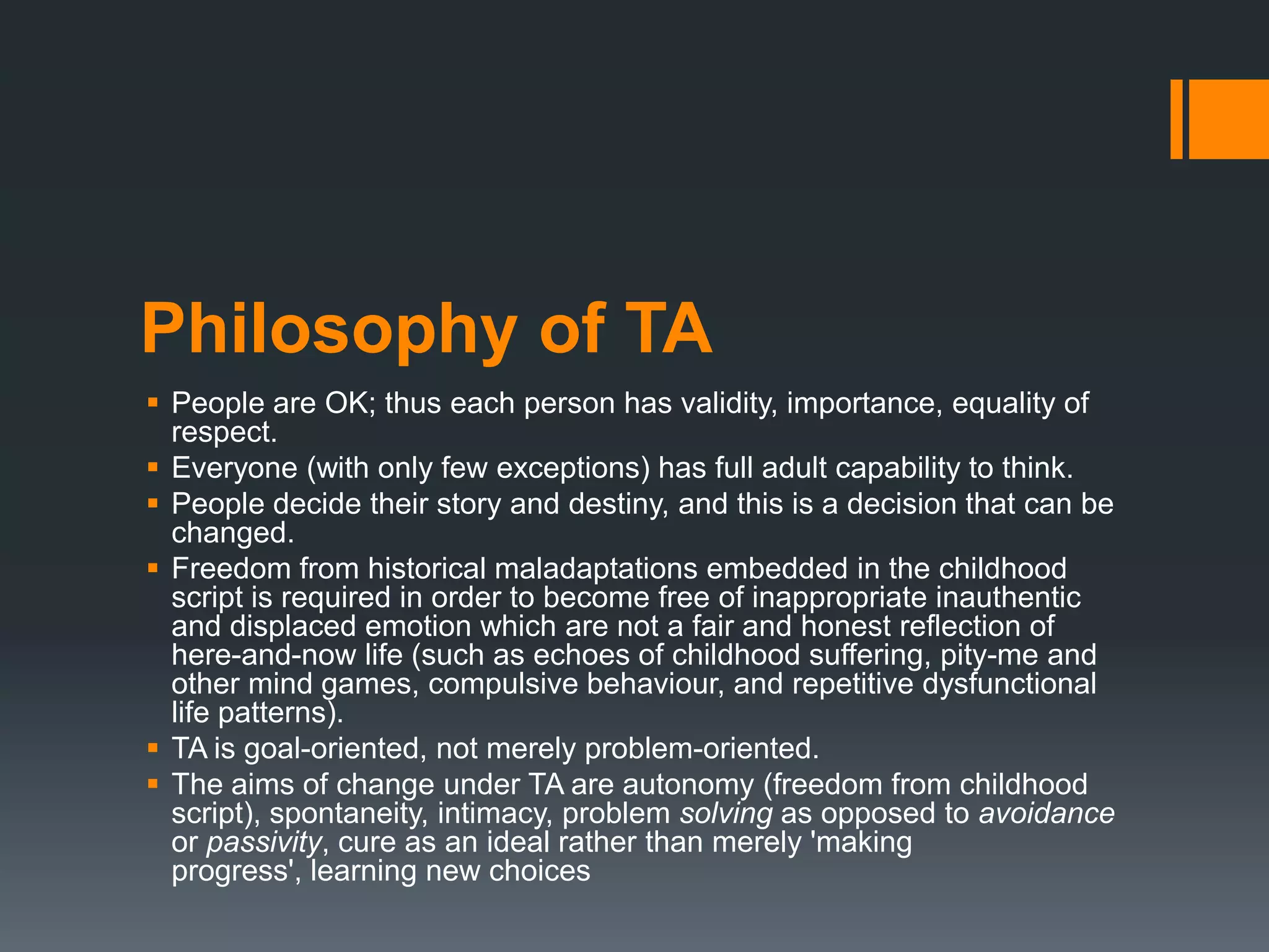 Philosophy of TA
 People are OK; thus each person has validity, importance, equality of
respect.
 Everyone (with only few exceptions) has full adult capability to think.
 People decide their story and destiny, and this is a decision that can be
changed.
 Freedom from historical maladaptations embedded in the childhood
script is required in order to become free of inappropriate inauthentic
and displaced emotion which are not a fair and honest reflection of
here-and-now life (such as echoes of childhood suffering, pity-me and
other mind games, compulsive behaviour, and repetitive dysfunctional
life patterns).
 TA is goal-oriented, not merely problem-oriented.
 The aims of change under TA are autonomy (freedom from childhood
script), spontaneity, intimacy, problem solving as opposed to avoidance
or passivity, cure as an ideal rather than merely 'making
progress', learning new choices
 
