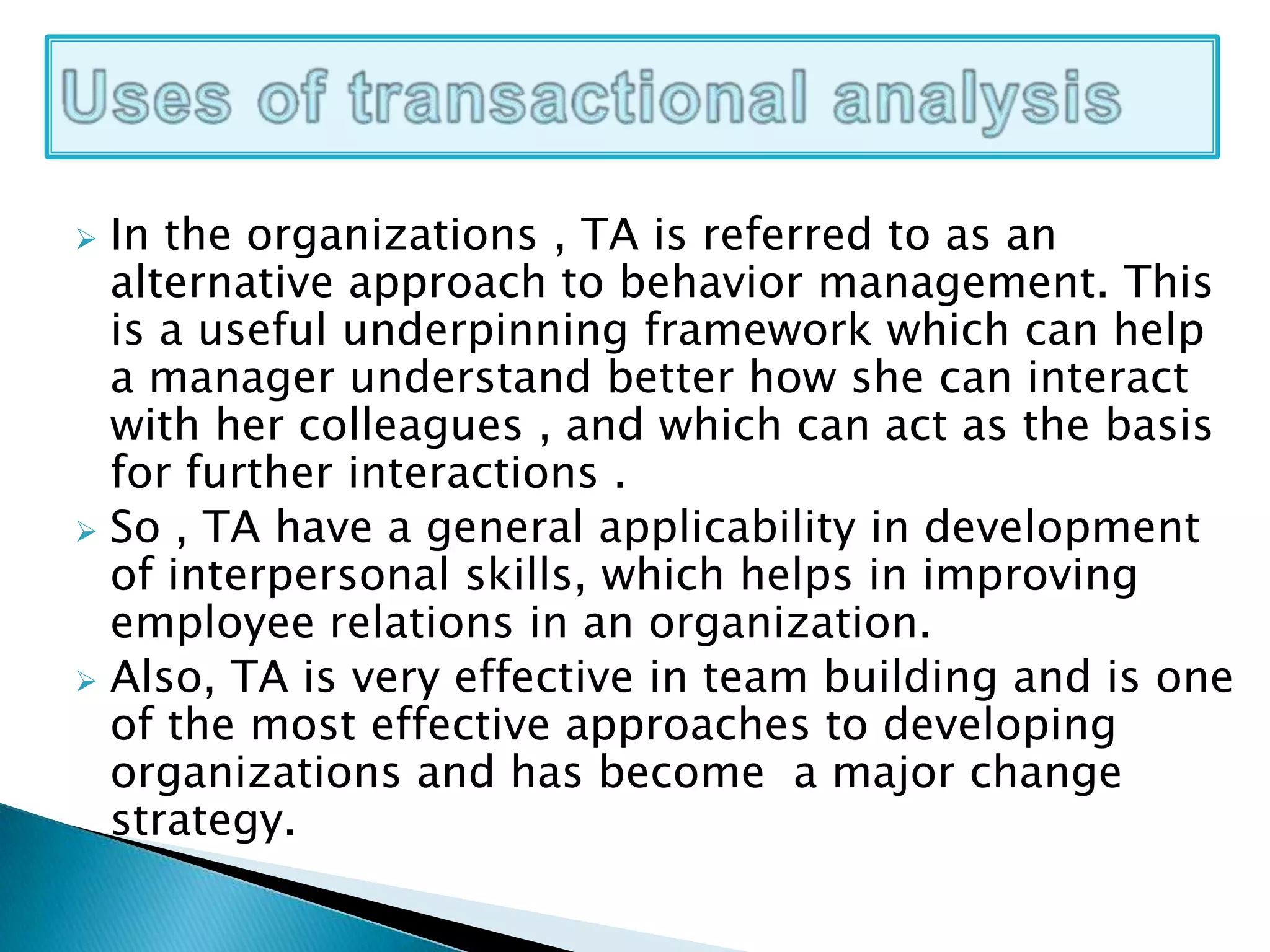  In the organizations , TA is referred to as an
alternative approach to behavior management. This
is a useful underpinning framework which can help
a manager understand better how she can interact
with her colleagues , and which can act as the basis
for further interactions .
 So , TA have a general applicability in development
of interpersonal skills, which helps in improving
employee relations in an organization.
 Also, TA is very effective in team building and is one
of the most effective approaches to developing
organizations and has become a major change
strategy.
 