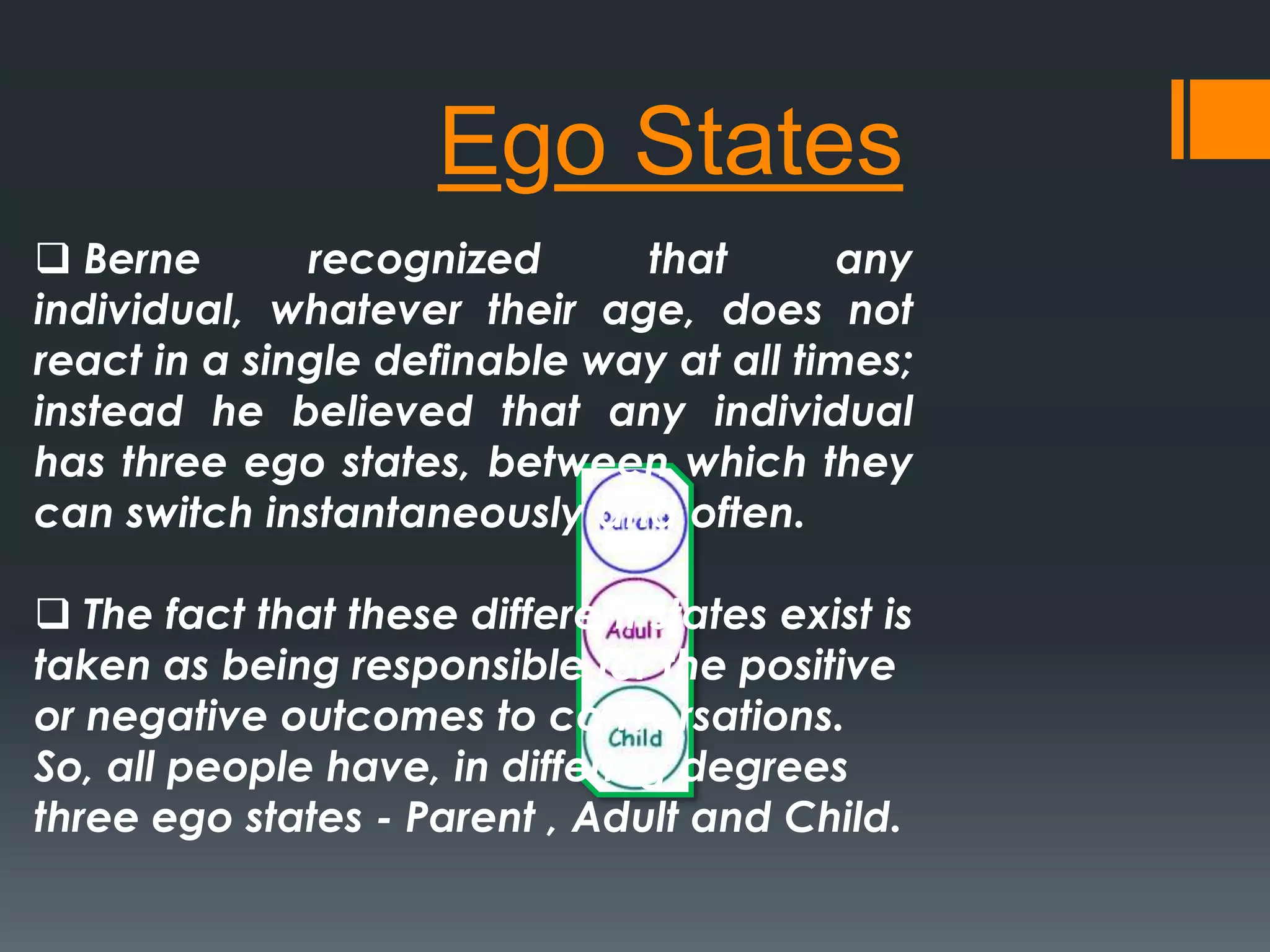 Ego States
 Berne recognized that any
individual, whatever their age, does not
react in a single definable way at all times;
instead he believed that any individual
has three ego states, between which they
can switch instantaneously and often.
 The fact that these different states exist is
taken as being responsible for the positive
or negative outcomes to conversations.
So, all people have, in differing degrees
three ego states - Parent , Adult and Child.
 