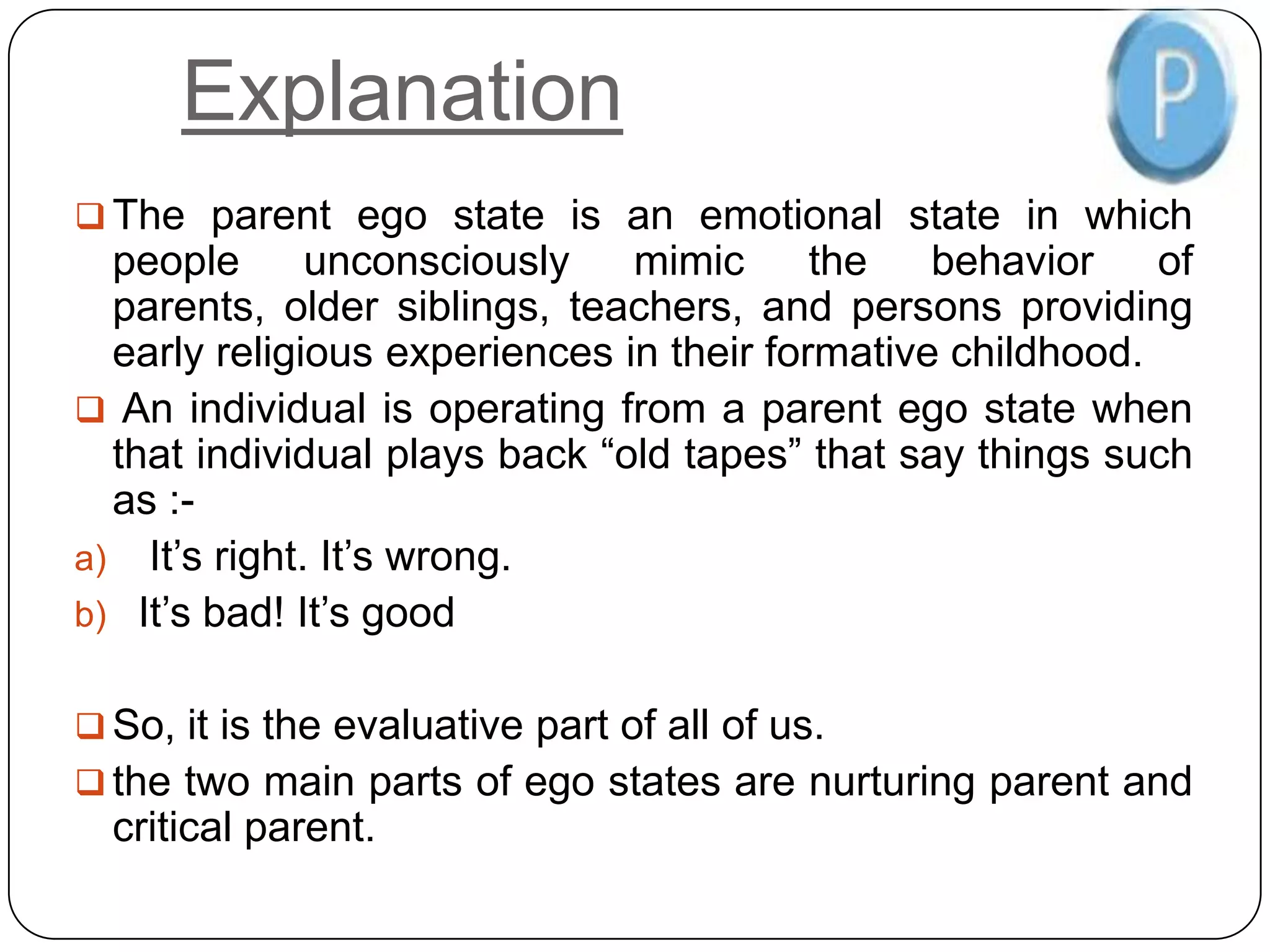 Explanation
 The parent ego state is an emotional state in which
people unconsciously mimic the behavior of
parents, older siblings, teachers, and persons providing
early religious experiences in their formative childhood.
 An individual is operating from a parent ego state when
that individual plays back “old tapes” that say things such
as :-
a) It’s right. It’s wrong.
b) It’s bad! It’s good
 So, it is the evaluative part of all of us.
 the two main parts of ego states are nurturing parent and
critical parent.
 