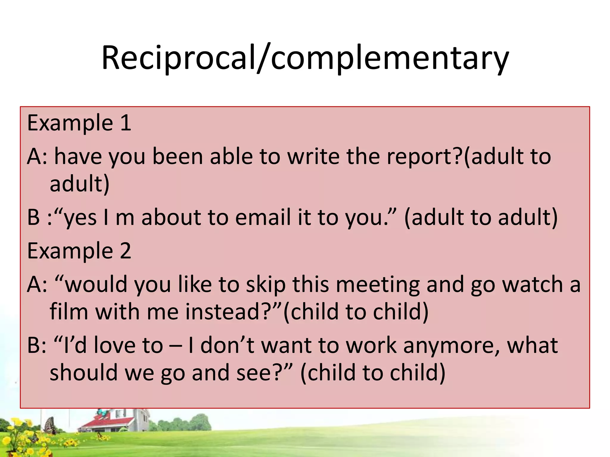 Reciprocal/complementary
Example 1
A: have you been able to write the report?(adult to
adult)
B :“yes I m about to email it to you.” (adult to adult)
Example 2
A: “would you like to skip this meeting and go watch a
film with me instead?”(child to child)
B: “I’d love to – I don’t want to work anymore, what
should we go and see?” (child to child)

 