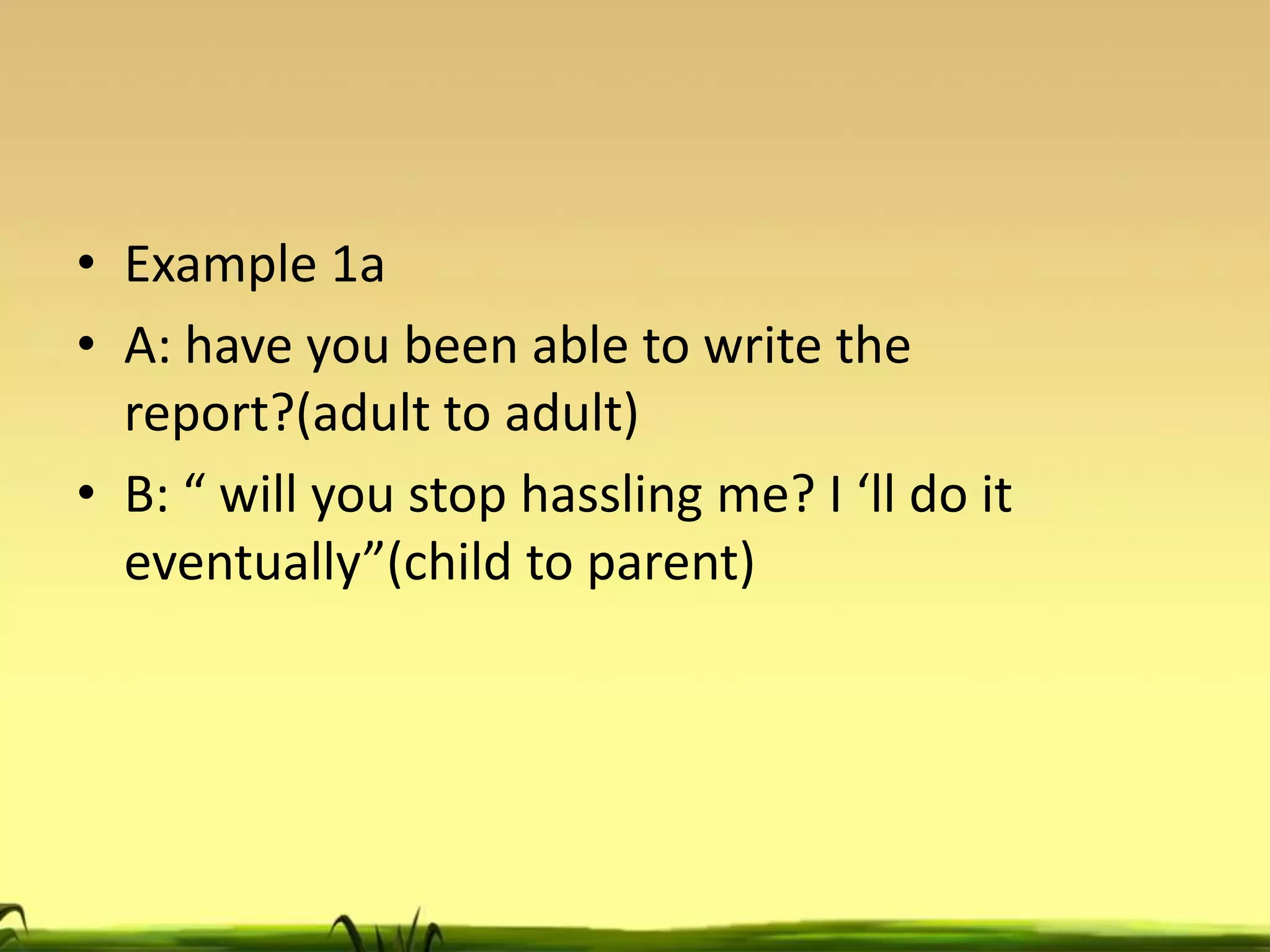 • Example 1a
• A: have you been able to write the
report?(adult to adult)
• B: “ will you stop hassling me? I ‘ll do it
eventually”(child to parent)

 