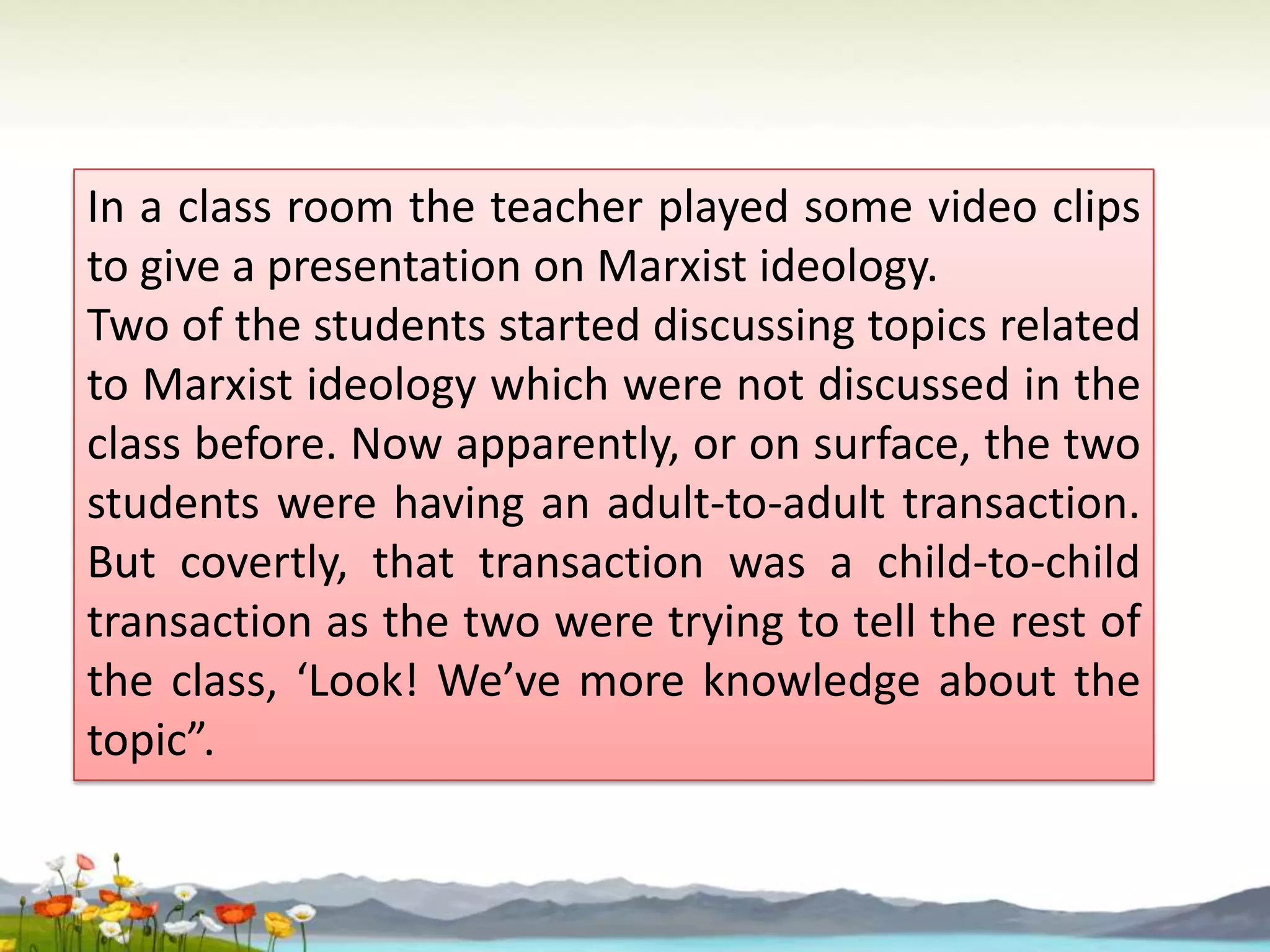 In a class room the teacher played some video clips
to give a presentation on Marxist ideology.
Two of the students started discussing topics related
to Marxist ideology which were not discussed in the
class before. Now apparently, or on surface, the two
students were having an adult-to-adult transaction.
But covertly, that transaction was a child-to-child
transaction as the two were trying to tell the rest of
the class, ‘Look! We’ve more knowledge about the
topic”.

 