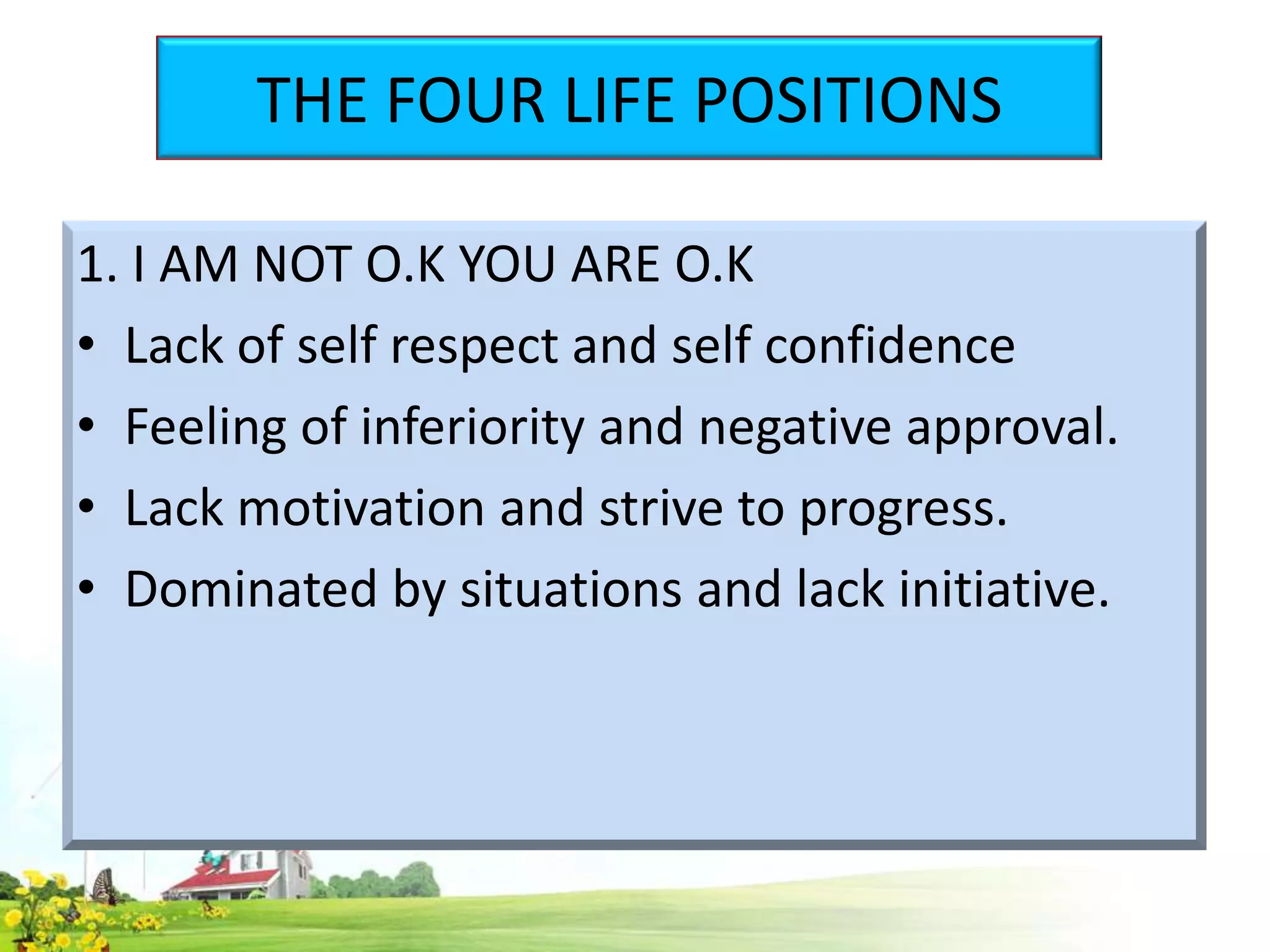 THE FOUR LIFE POSITIONS
1. I AM NOT O.K YOU ARE O.K
• Lack of self respect and self confidence
• Feeling of inferiority and negative approval.
• Lack motivation and strive to progress.
• Dominated by situations and lack initiative.

 