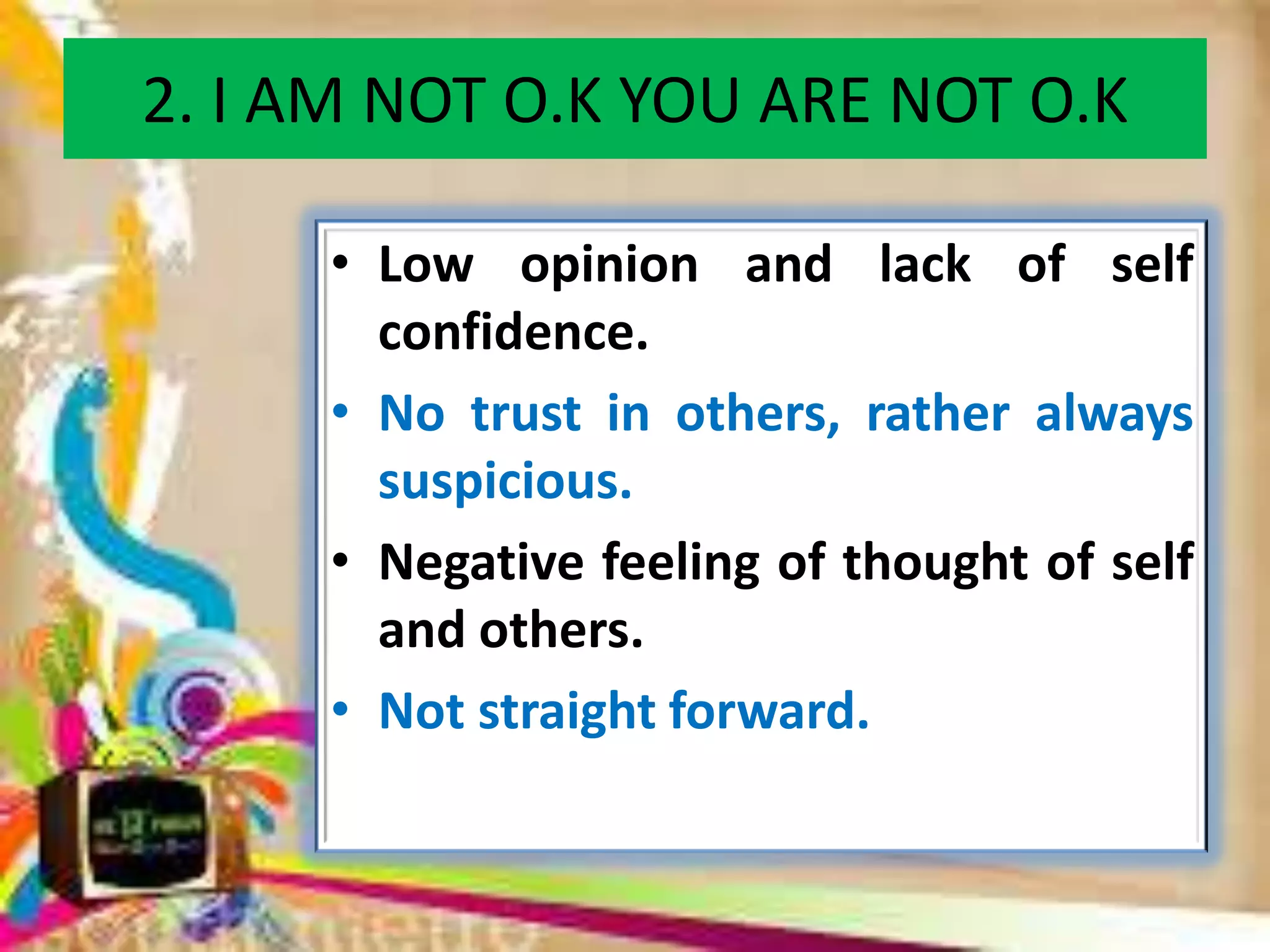 2. I AM NOT O.K YOU ARE NOT O.K
• Low opinion and lack of self
confidence.
• No trust in others, rather always
suspicious.
• Negative feeling of thought of self
and others.
• Not straight forward.

 