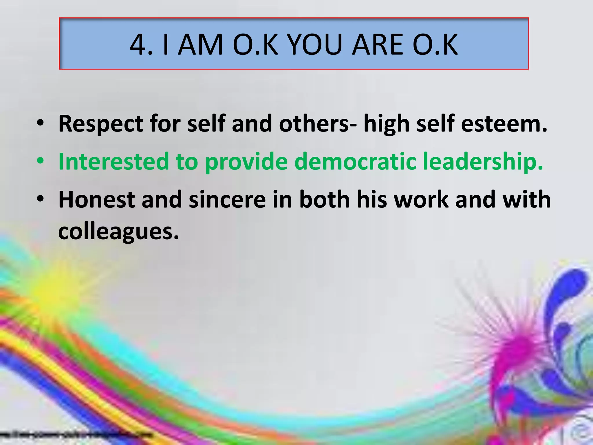 4. I AM O.K YOU ARE O.K
• Respect for self and others- high self esteem.
• Interested to provide democratic leadership.
• Honest and sincere in both his work and with
colleagues.

 