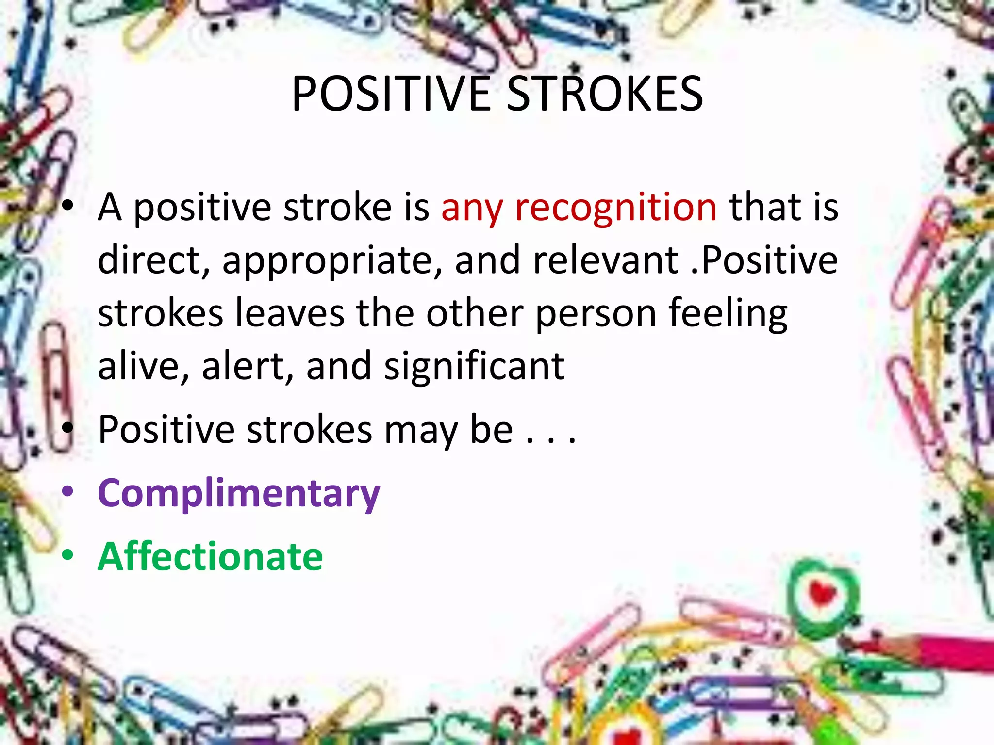 POSITIVE STROKES
• A positive stroke is any recognition that is
direct, appropriate, and relevant .Positive
strokes leaves the other person feeling
alive, alert, and significant
• Positive strokes may be . . .
• Complimentary
• Affectionate

 