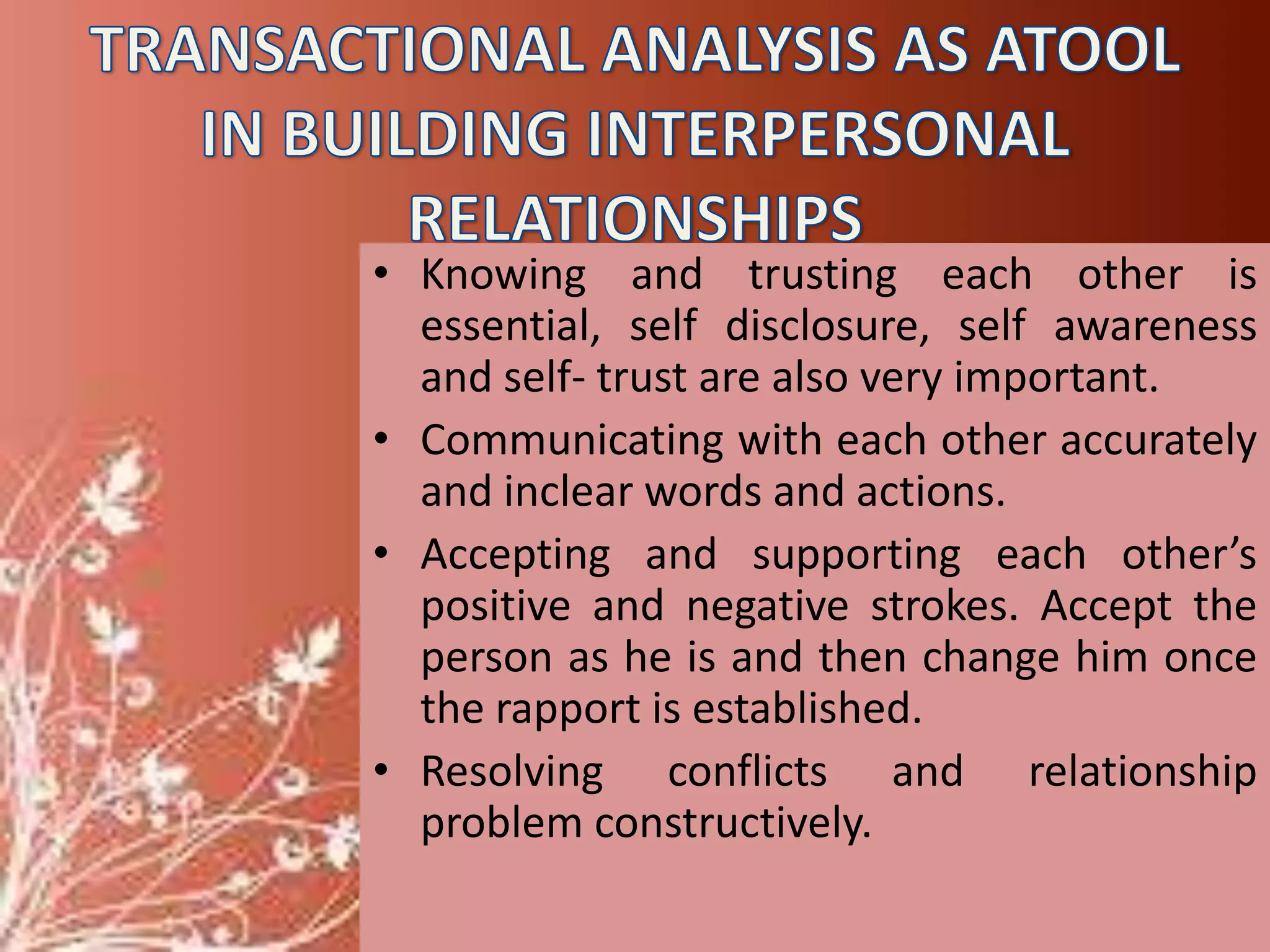 • Knowing and trusting each other is
essential, self disclosure, self awareness
and self- trust are also very important.
• Communicating with each other accurately
and inclear words and actions.
• Accepting and supporting each other’s
positive and negative strokes. Accept the
person as he is and then change him once
the rapport is established.
• Resolving conflicts and relationship
problem constructively.

 