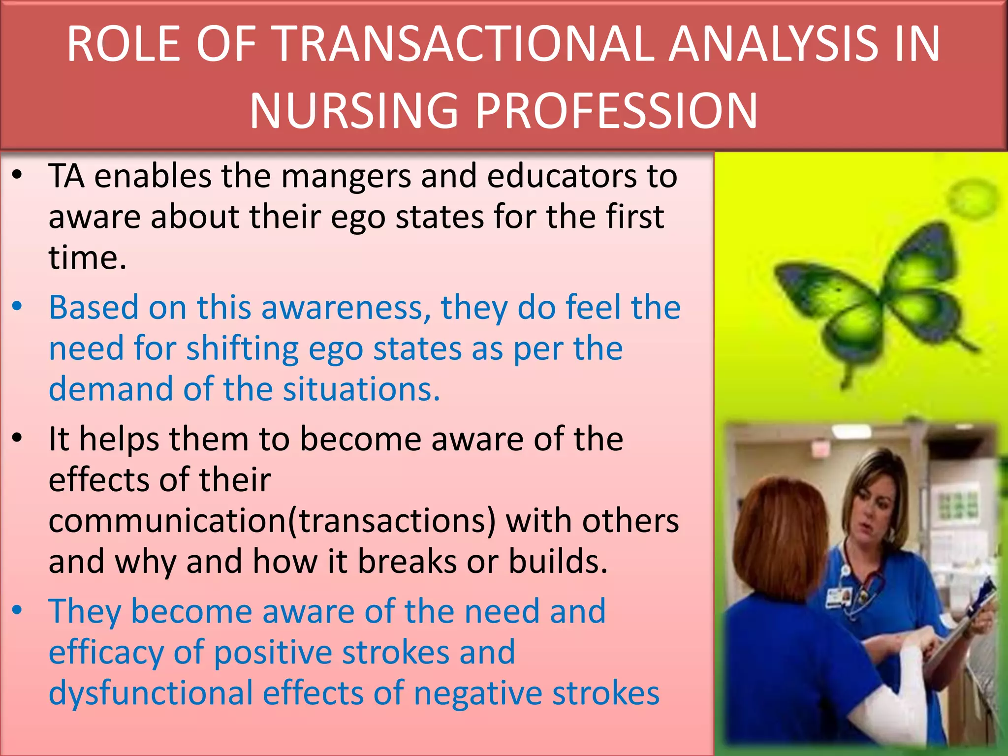 ROLE OF TRANSACTIONAL ANALYSIS IN
NURSING PROFESSION
• TA enables the mangers and educators to
aware about their ego states for the first
time.
• Based on this awareness, they do feel the
need for shifting ego states as per the
demand of the situations.
• It helps them to become aware of the
effects of their
communication(transactions) with others
and why and how it breaks or builds.
• They become aware of the need and
efficacy of positive strokes and
dysfunctional effects of negative strokes

 