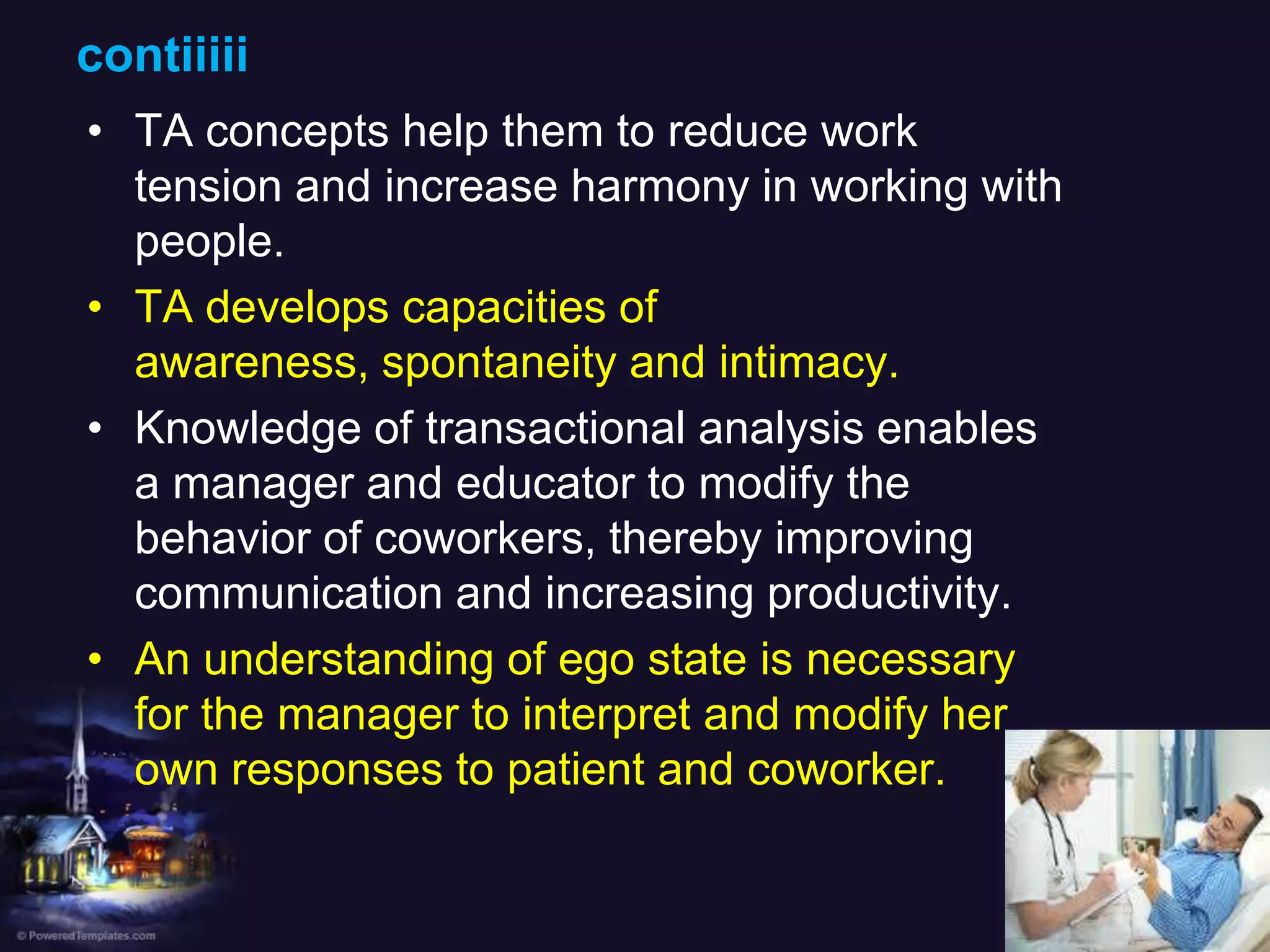 contiiiii
• TA concepts help them to reduce work
tension and increase harmony in working with
people.
• TA develops capacities of
awareness, spontaneity and intimacy.
• Knowledge of transactional analysis enables
a manager and educator to modify the
behavior of coworkers, thereby improving
communication and increasing productivity.
• An understanding of ego state is necessary
for the manager to interpret and modify her
own responses to patient and coworker.

 