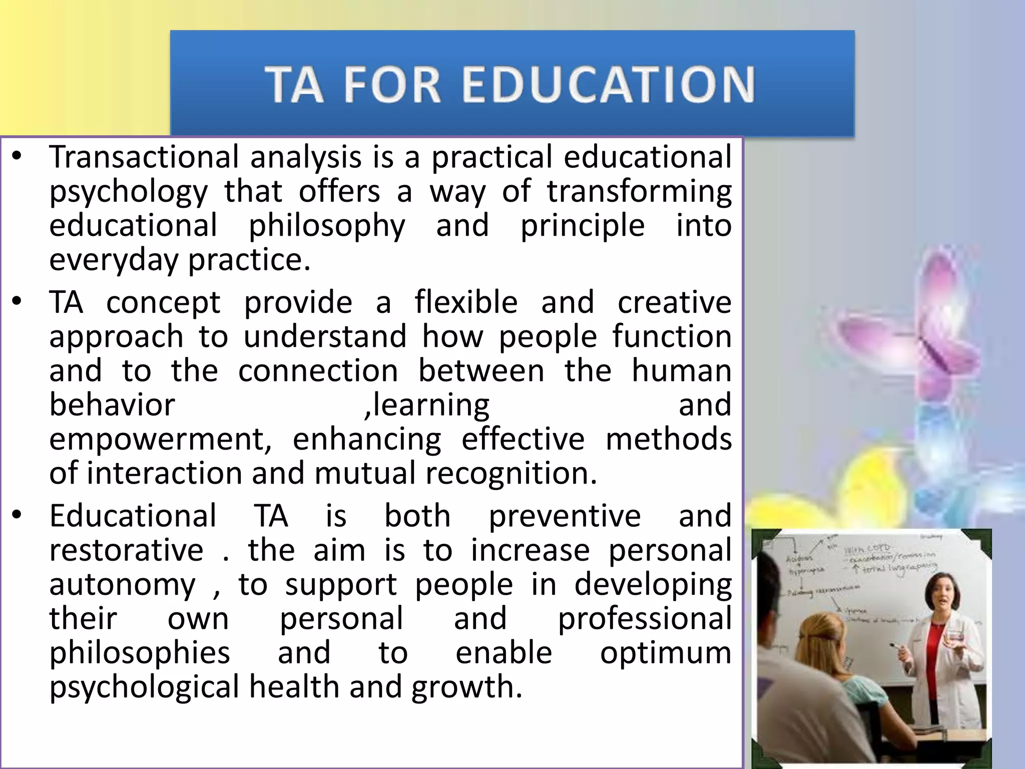 • Transactional analysis is a practical educational
psychology that offers a way of transforming
educational philosophy and principle into
everyday practice.
• TA concept provide a flexible and creative
approach to understand how people function
and to the connection between the human
behavior
,learning
and
empowerment, enhancing effective methods
of interaction and mutual recognition.
• Educational TA is both preventive and
restorative . the aim is to increase personal
autonomy , to support people in developing
their own personal and professional
philosophies and to enable optimum
psychological health and growth.

 