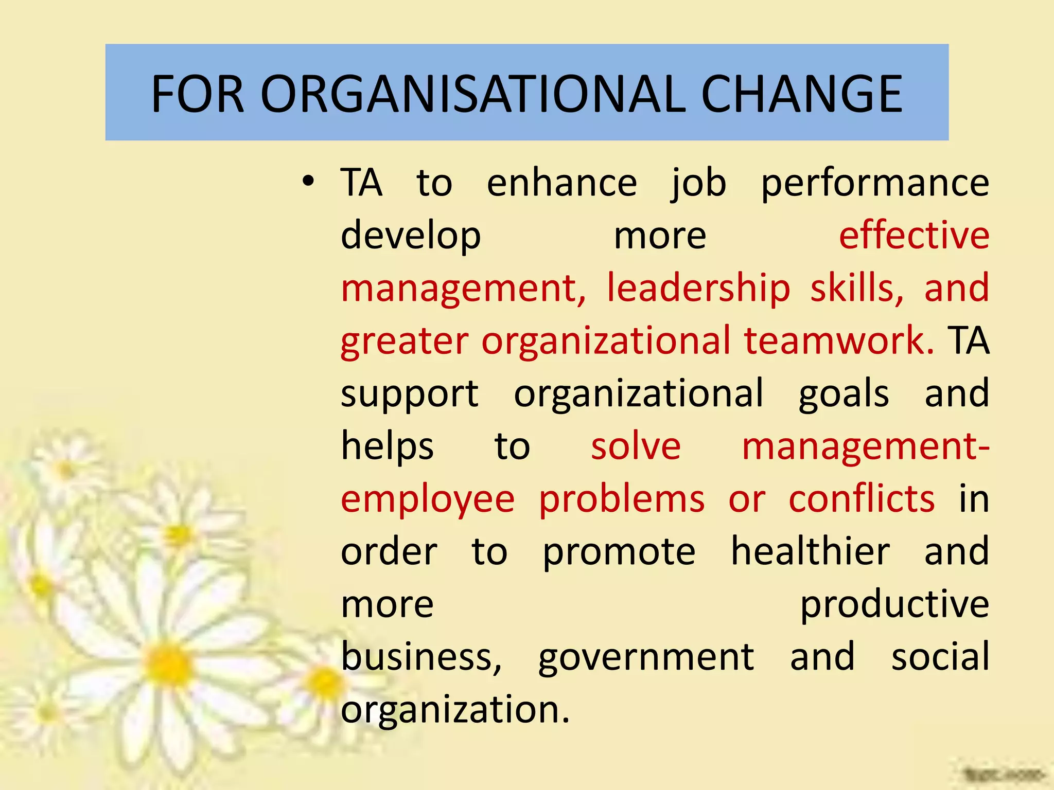 FOR ORGANISATIONAL CHANGE
• TA to enhance job performance
develop
more
effective
management, leadership skills, and
greater organizational teamwork. TA
support organizational goals and
helps to solve managementemployee problems or conflicts in
order to promote healthier and
more
productive
business, government and social
organization.

 