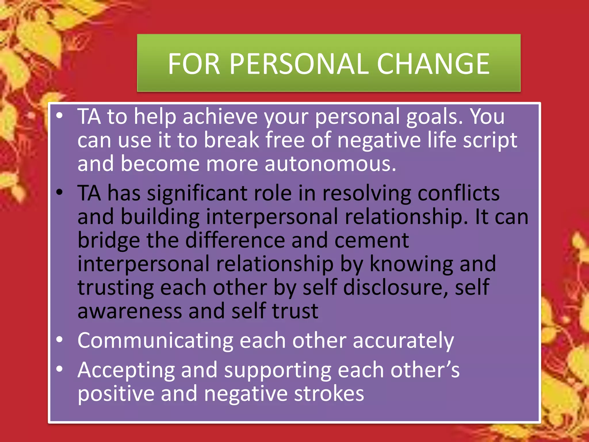 FOR PERSONAL CHANGE
• TA to help achieve your personal goals. You
can use it to break free of negative life script
and become more autonomous.
• TA has significant role in resolving conflicts
and building interpersonal relationship. It can
bridge the difference and cement
interpersonal relationship by knowing and
trusting each other by self disclosure, self
awareness and self trust
• Communicating each other accurately
• Accepting and supporting each other’s
positive and negative strokes

 