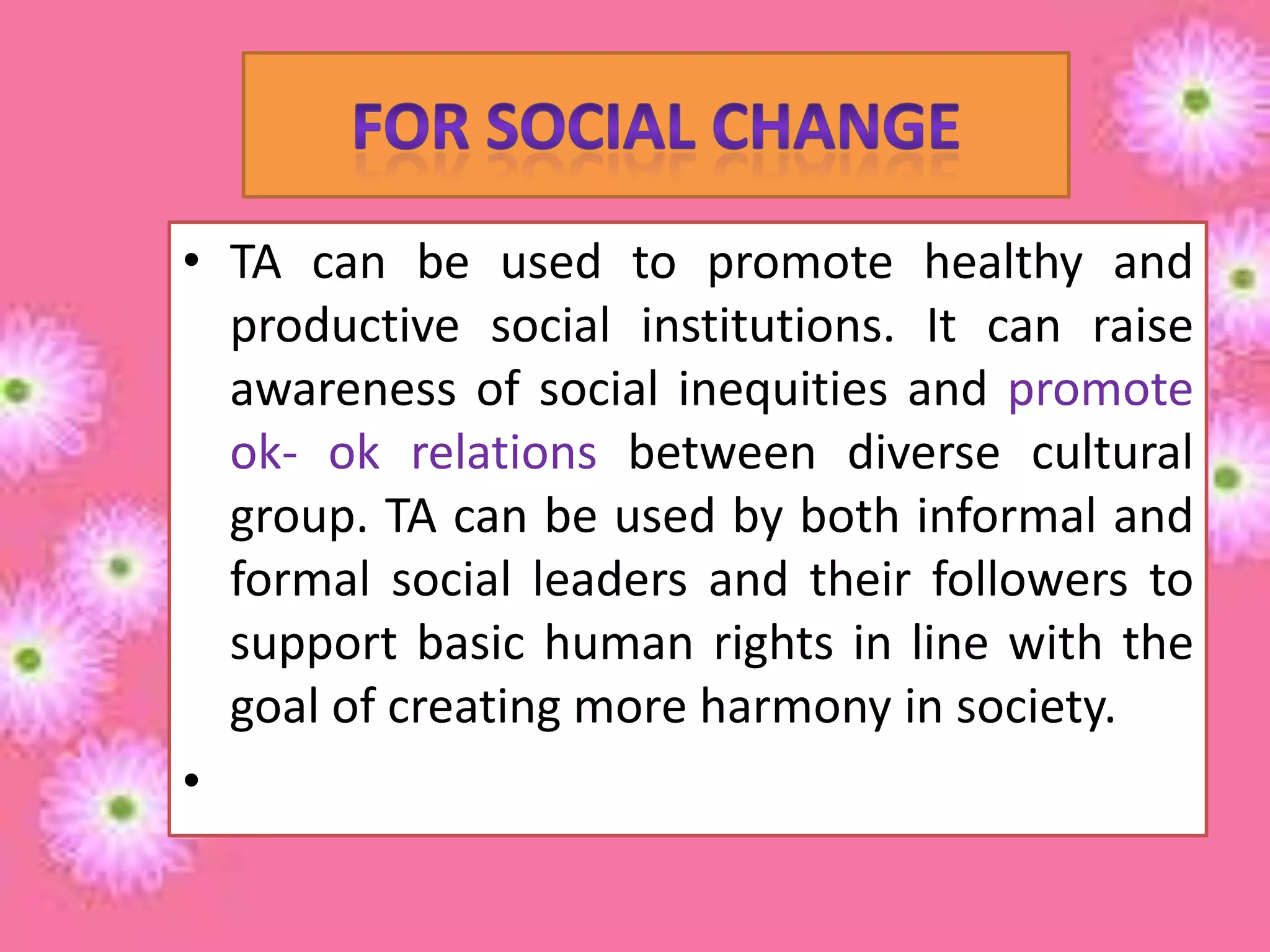• TA can be used to promote healthy and
productive social institutions. It can raise
awareness of social inequities and promote
ok- ok relations between diverse cultural
group. TA can be used by both informal and
formal social leaders and their followers to
support basic human rights in line with the
goal of creating more harmony in society.
•

 