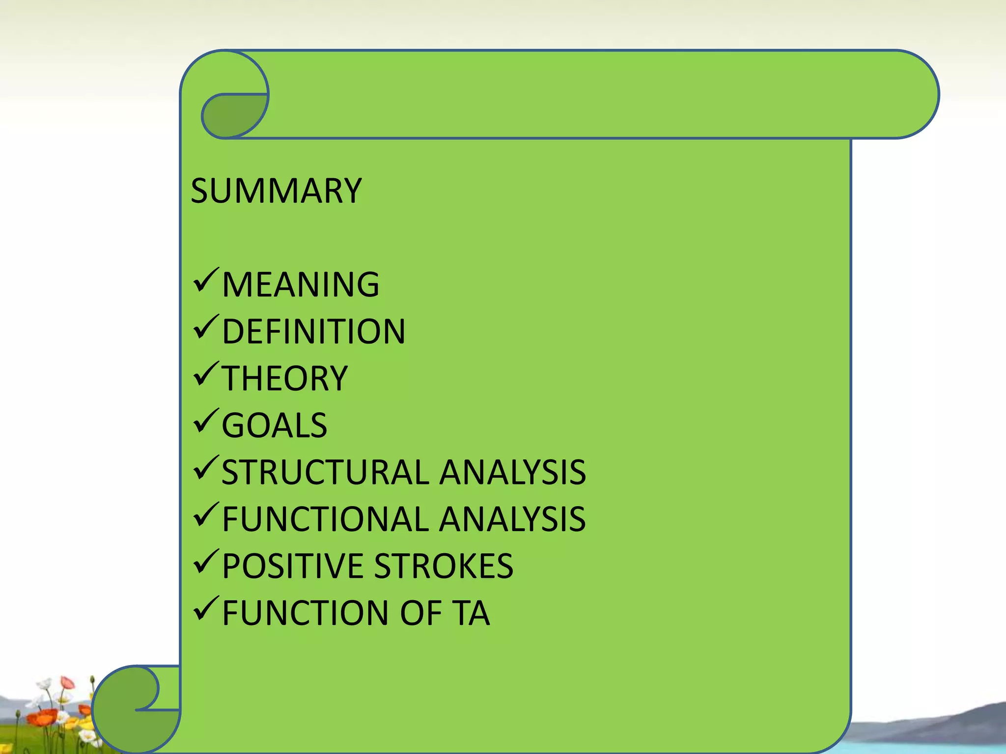 SUMMARY
MEANING
DEFINITION
THEORY
GOALS
STRUCTURAL ANALYSIS
FUNCTIONAL ANALYSIS
POSITIVE STROKES
FUNCTION OF TA

 