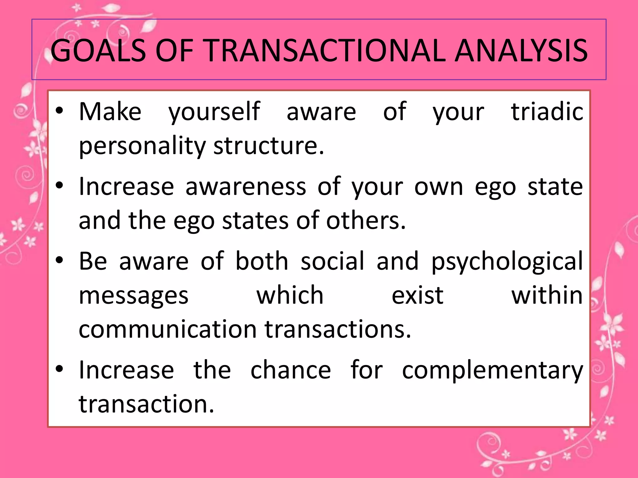 GOALS OF TRANSACTIONAL ANALYSIS
• Make yourself aware of your triadic
personality structure.
• Increase awareness of your own ego state
and the ego states of others.
• Be aware of both social and psychological
messages
which
exist
within
communication transactions.
• Increase the chance for complementary
transaction.

 