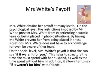 Mrs White’s Payoff 
Mrs. White obtains her payoff at many levels. On the 
psychological level, the restrictions imposed by Mr. 
White prevent Mrs. White from experiencing neurotic 
fears or being placed in phobic situations. By having 
Mr. White prevent her from being placed in these 
situations, Mrs. White does not have to acknowledge 
(or even be aware of) her fears. 
On the social level, Mrs. White's payoff is that she can 
say "if it weren't for you." This helps to structure the 
time she must spend with her husband, as well as the 
time spent without him. In addition, it allows her to say 
"if it weren't for him" with friends. 
 