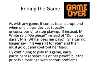 Ending the Game 
As with any game, it comes to an abrupt end 
when one player decides (usually 
unconsciously) to stop playing. If instead, Mr. 
White said "Go ahead" instead of "Don't you 
dare", Mrs. White loses her payoff. She can no 
longer say "if it weren't for you" and then 
must go out and confront her fears. 
By continuing to play this game, each 
participant receives his or her payoff, but the 
price is a marriage with serious problems. 
 